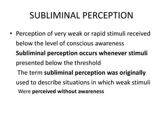 SUBLIMINAL PERCEPTION
• Perception of very weak or rapid stimuli received
below the level of conscious awareness
Subliminal perception occurs whenever stimuli
presented below the threshold
The term subliminal perception was originally
used to describe situations in which weak stimuli
Were perceived without awareness
 