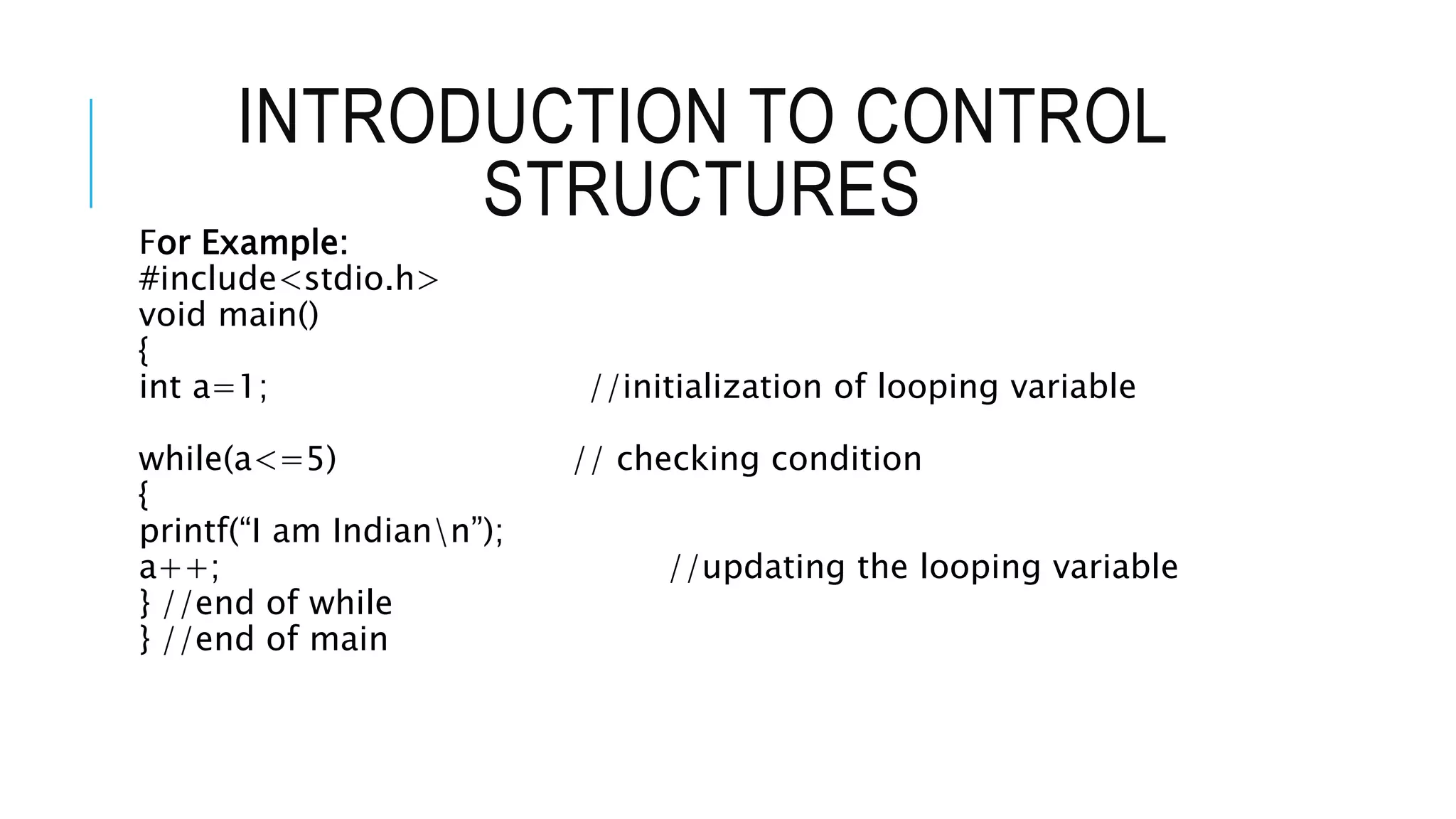 INTRODUCTION TO CONTROL
STRUCTURES
For Example:
#include<stdio.h>
void main()
{
int a=1; //initialization of looping variable
while(a<=5) // checking condition
{
printf(“I am Indiann”);
a++; //updating the looping variable
} //end of while
} //end of main
 
