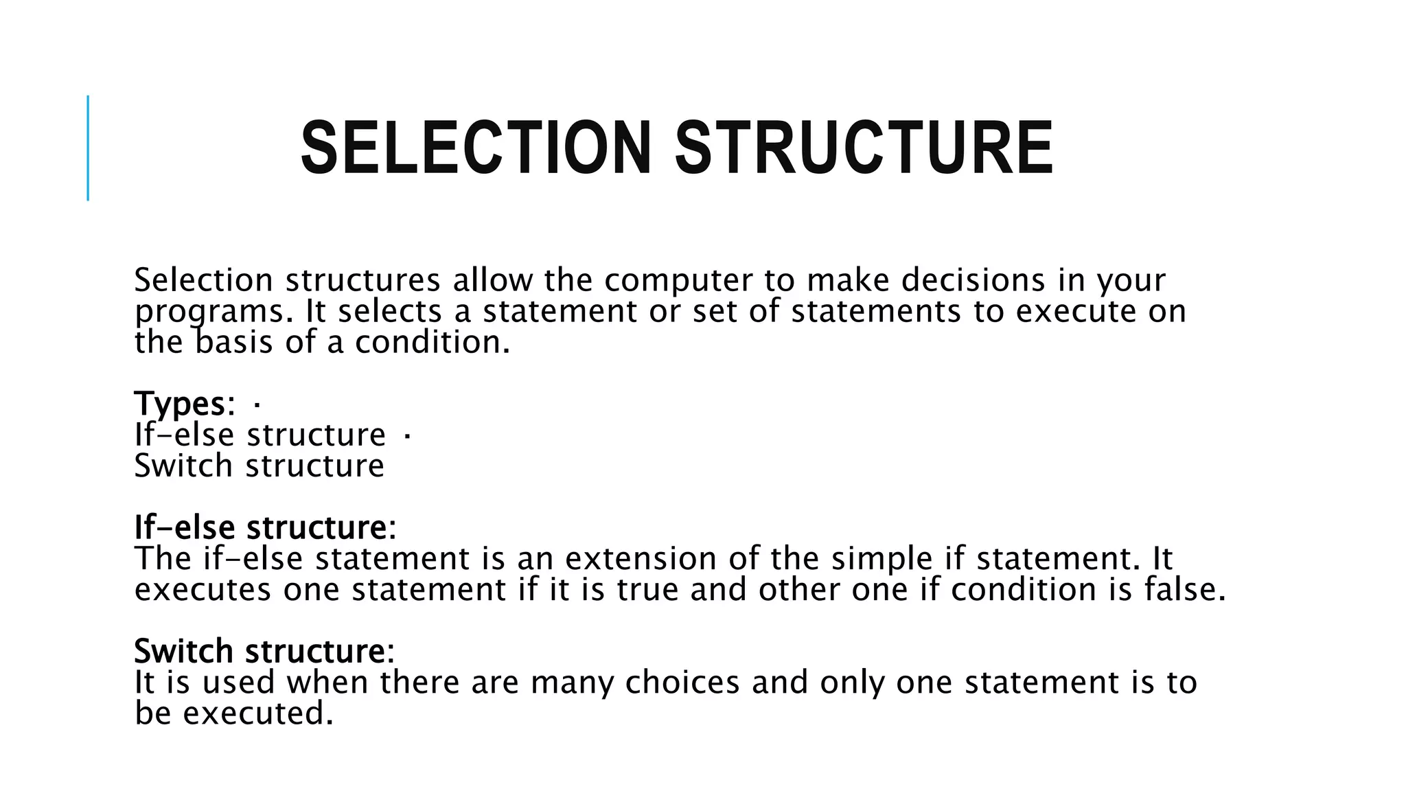 SELECTION STRUCTURE
Selection structures allow the computer to make decisions in your
programs. It selects a statement or set of statements to execute on
the basis of a condition.
Types: ·
If-else structure ·
Switch structure
If-else structure:
The if-else statement is an extension of the simple if statement. It
executes one statement if it is true and other one if condition is false.
Switch structure:
It is used when there are many choices and only one statement is to
be executed.
 