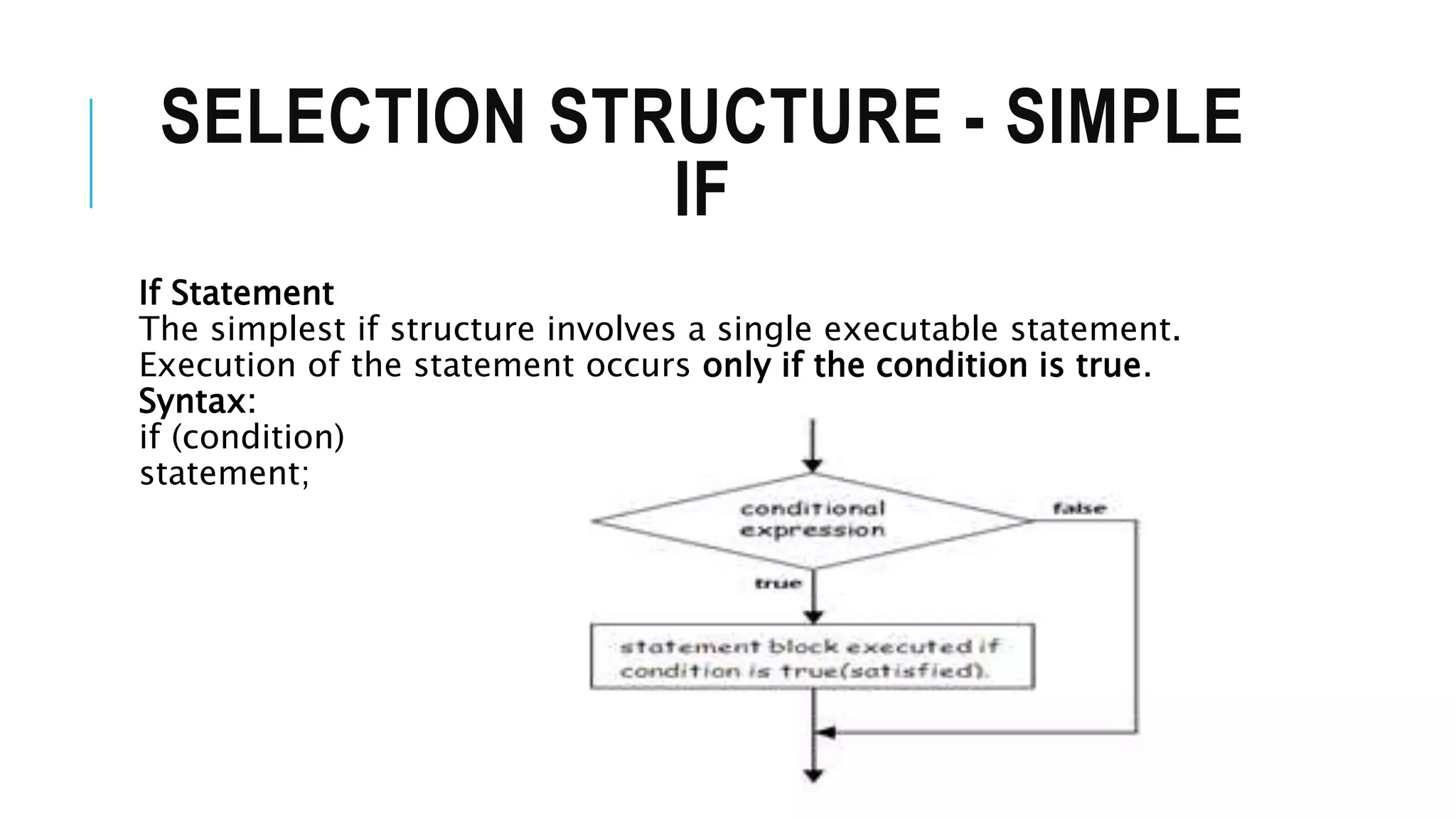 SELECTION STRUCTURE - SIMPLE
IF
If Statement
The simplest if structure involves a single executable statement.
Execution of the statement occurs only if the condition is true.
Syntax:
if (condition)
statement;
 