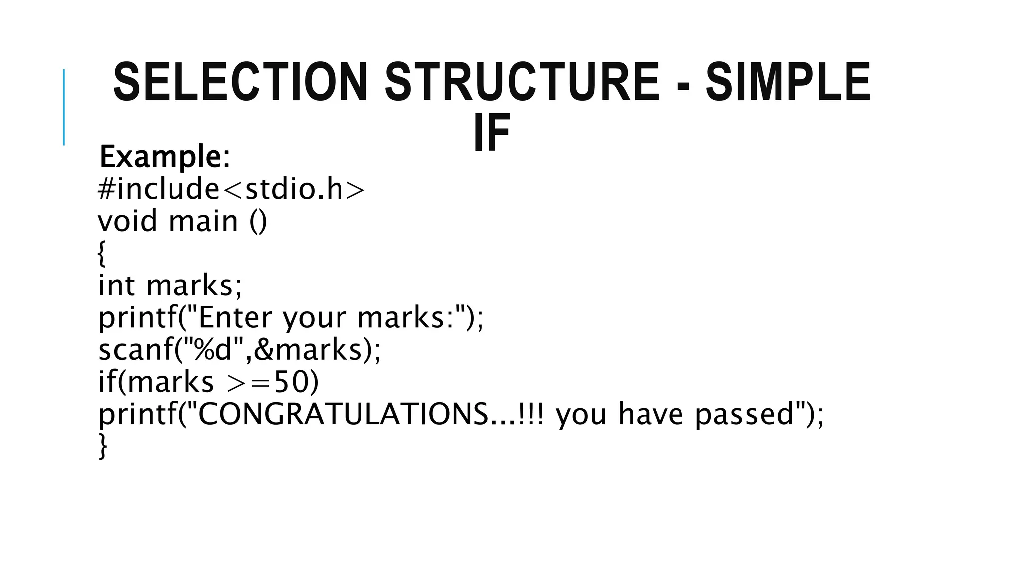 SELECTION STRUCTURE - SIMPLE
IF
Example:
#include<stdio.h>
void main ()
{
int marks;
printf("Enter your marks:");
scanf("%d",&marks);
if(marks >=50)
printf("CONGRATULATIONS...!!! you have passed");
}
 