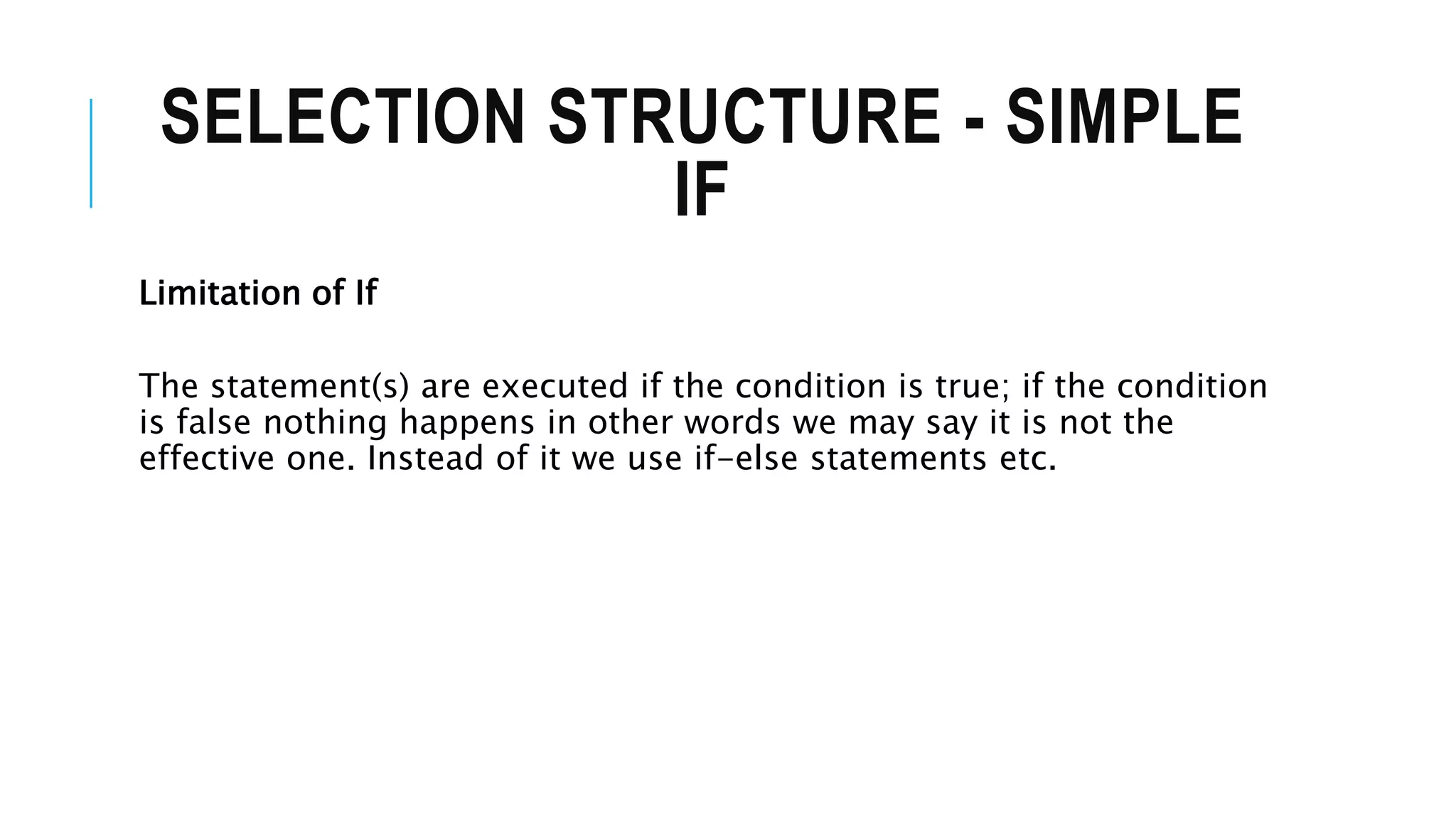 SELECTION STRUCTURE - SIMPLE
IF
Limitation of If
The statement(s) are executed if the condition is true; if the condition
is false nothing happens in other words we may say it is not the
effective one. Instead of it we use if-else statements etc.
 