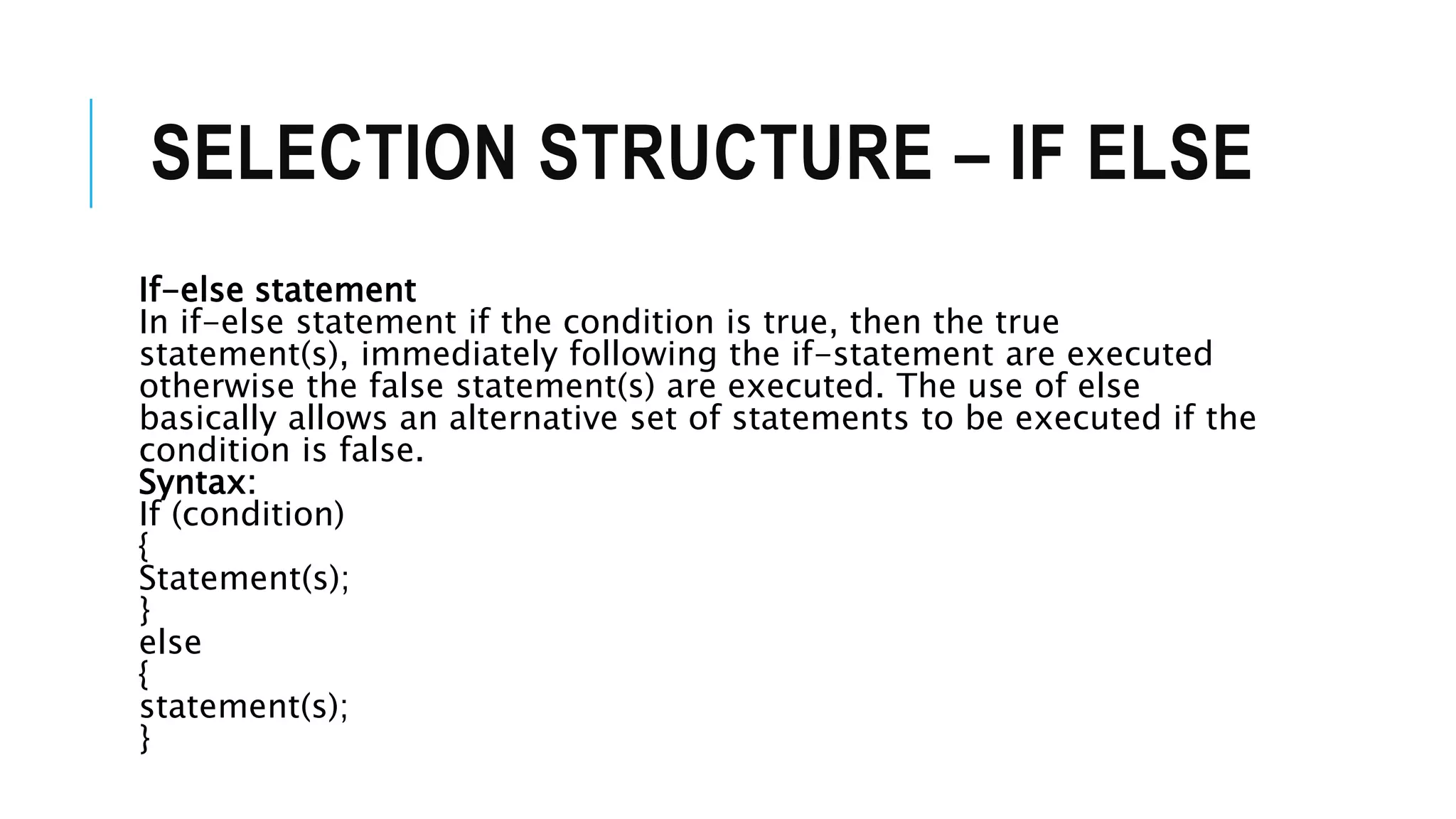 SELECTION STRUCTURE – IF ELSE
If-else statement
In if-else statement if the condition is true, then the true
statement(s), immediately following the if-statement are executed
otherwise the false statement(s) are executed. The use of else
basically allows an alternative set of statements to be executed if the
condition is false.
Syntax:
If (condition)
{
Statement(s);
}
else
{
statement(s);
}
 