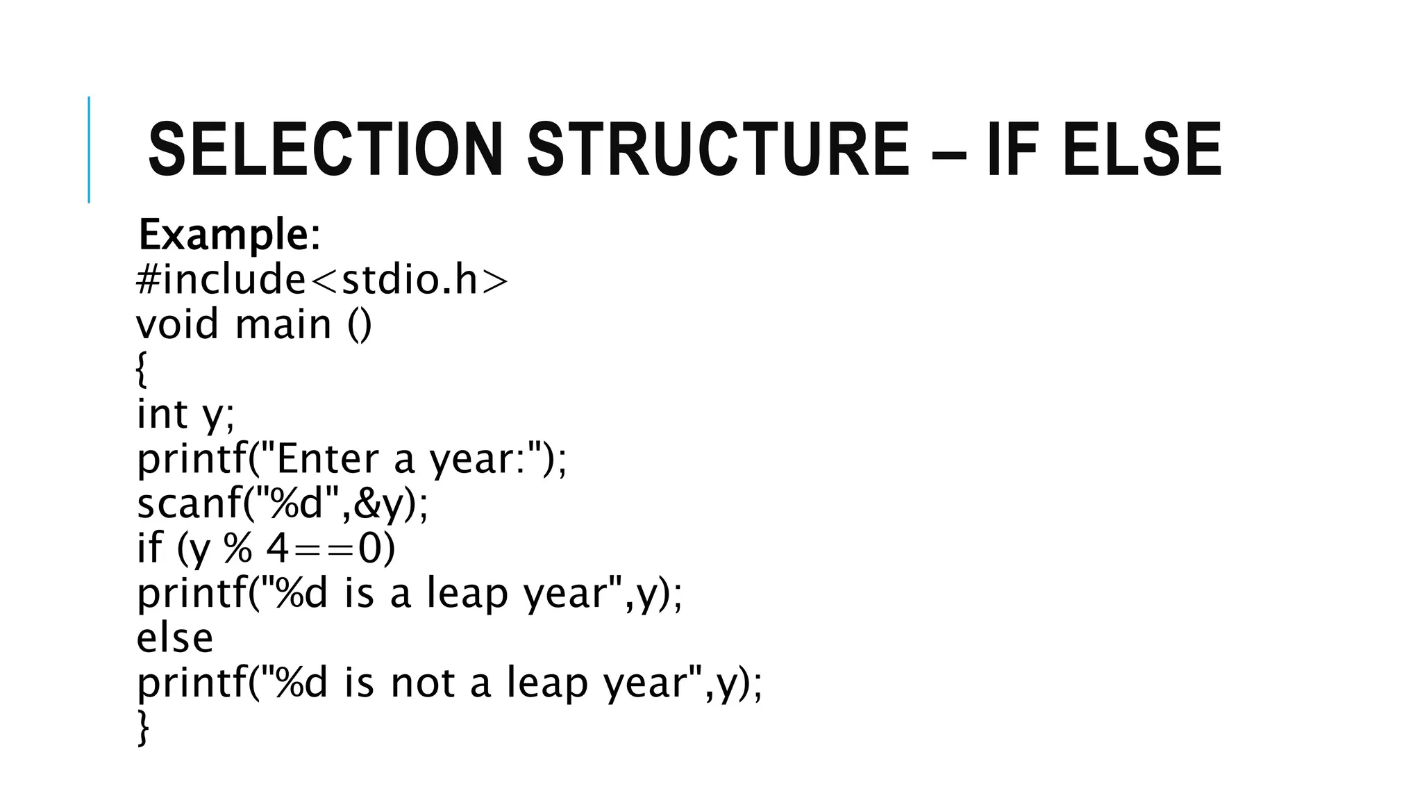 SELECTION STRUCTURE – IF ELSE
Example:
#include<stdio.h>
void main ()
{
int y;
printf("Enter a year:");
scanf("%d",&y);
if (y % 4==0)
printf("%d is a leap year",y);
else
printf("%d is not a leap year",y);
}
 