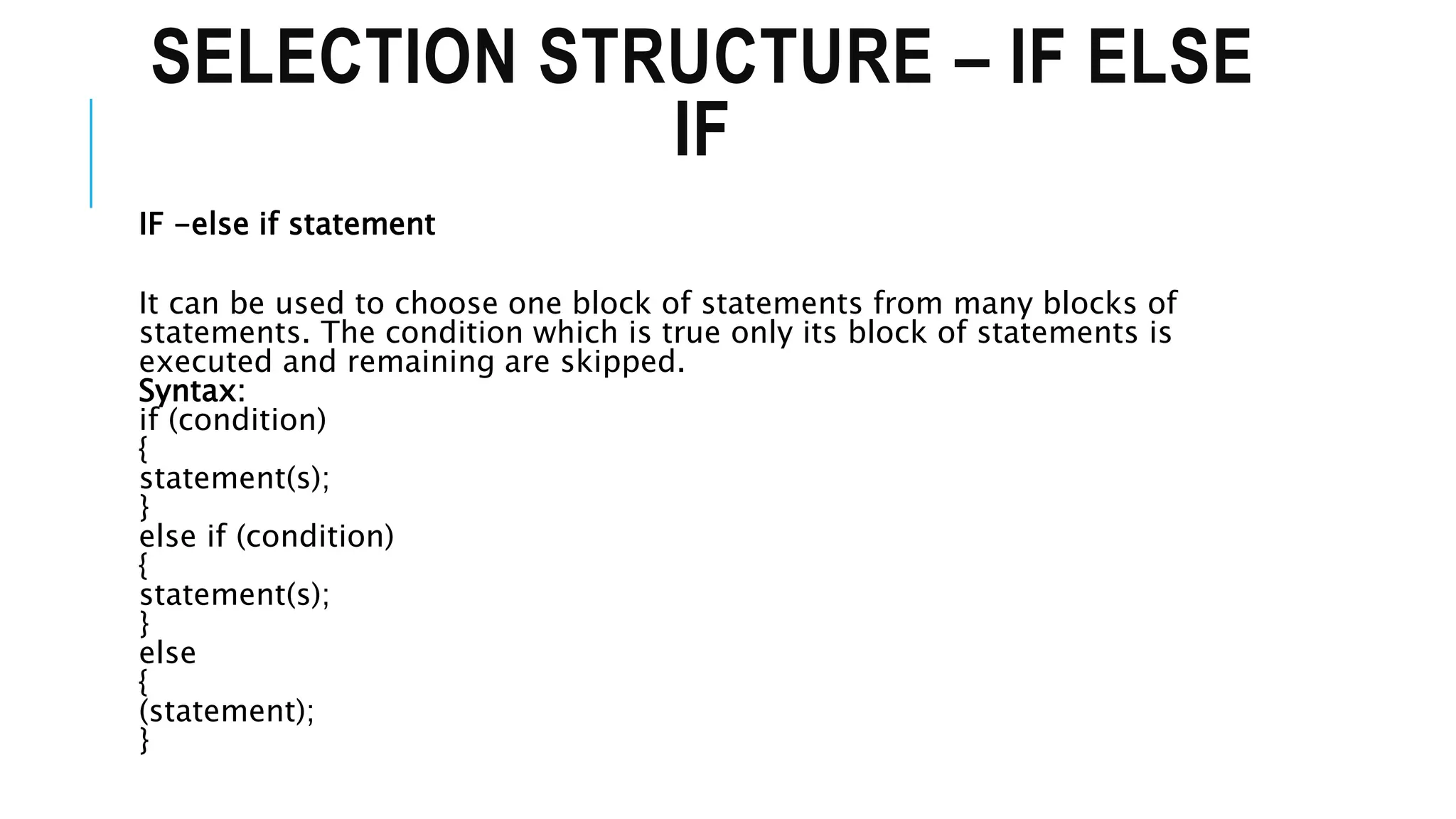 SELECTION STRUCTURE – IF ELSE
IF
IF -else if statement
It can be used to choose one block of statements from many blocks of
statements. The condition which is true only its block of statements is
executed and remaining are skipped.
Syntax:
if (condition)
{
statement(s);
}
else if (condition)
{
statement(s);
}
else
{
(statement);
}
 