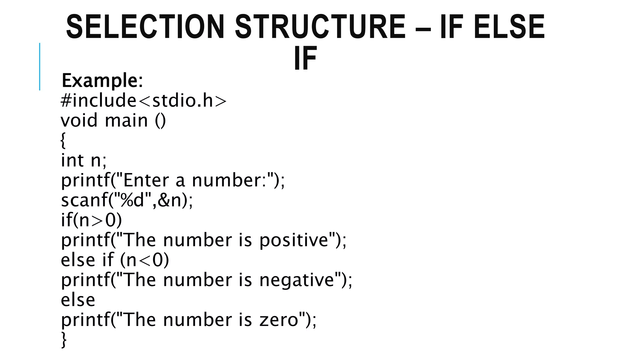 SELECTION STRUCTURE – IF ELSE
IF
Example:
#include<stdio.h>
void main ()
{
int n;
printf("Enter a number:");
scanf("%d",&n);
if(n>0)
printf("The number is positive");
else if (n<0)
printf("The number is negative");
else
printf("The number is zero");
}
 