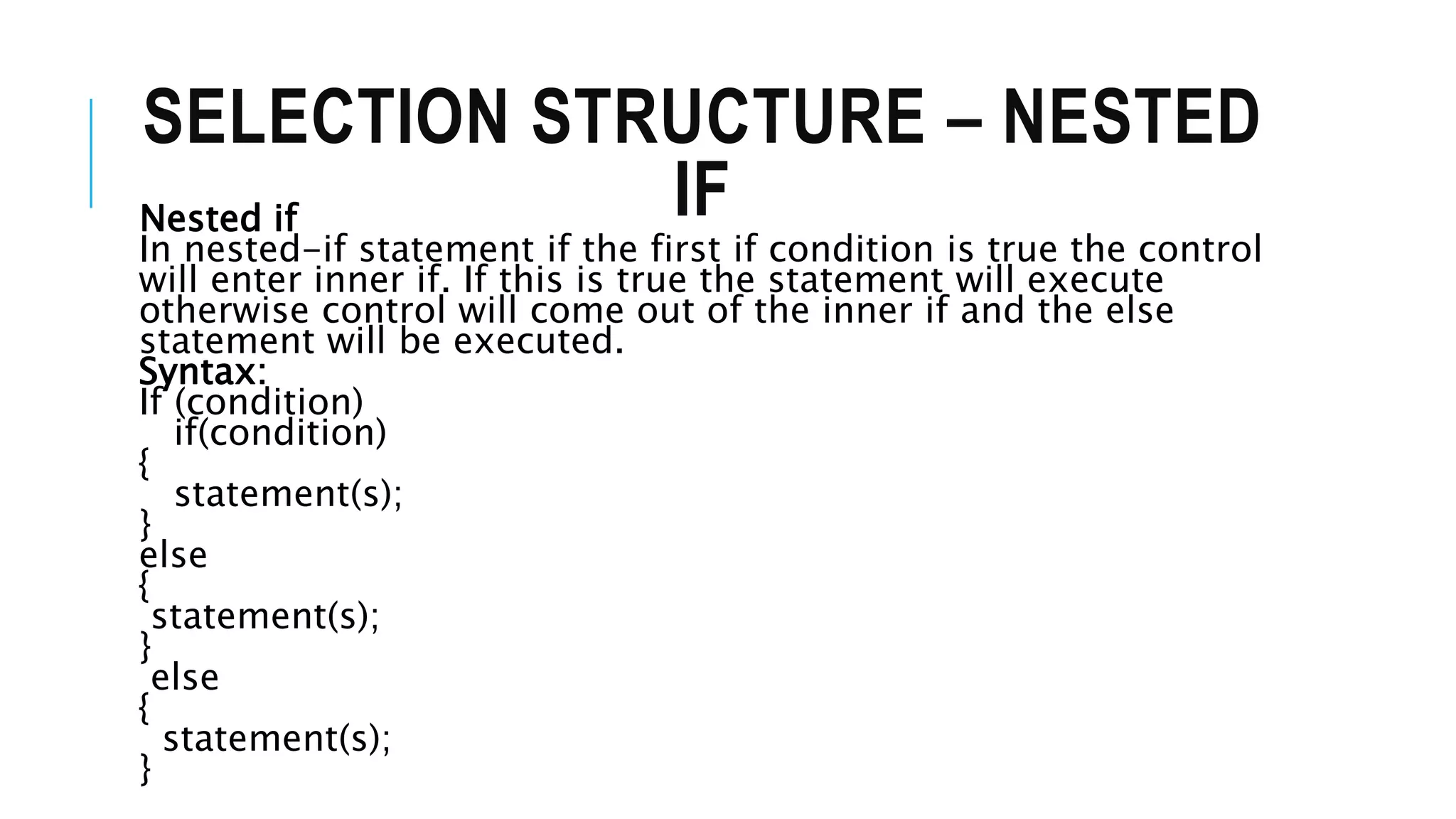 SELECTION STRUCTURE – NESTED
IF
Nested if
In nested-if statement if the first if condition is true the control
will enter inner if. If this is true the statement will execute
otherwise control will come out of the inner if and the else
statement will be executed.
Syntax:
If (condition)
if(condition)
{
statement(s);
}
else
{
statement(s);
}
else
{
statement(s);
}
 