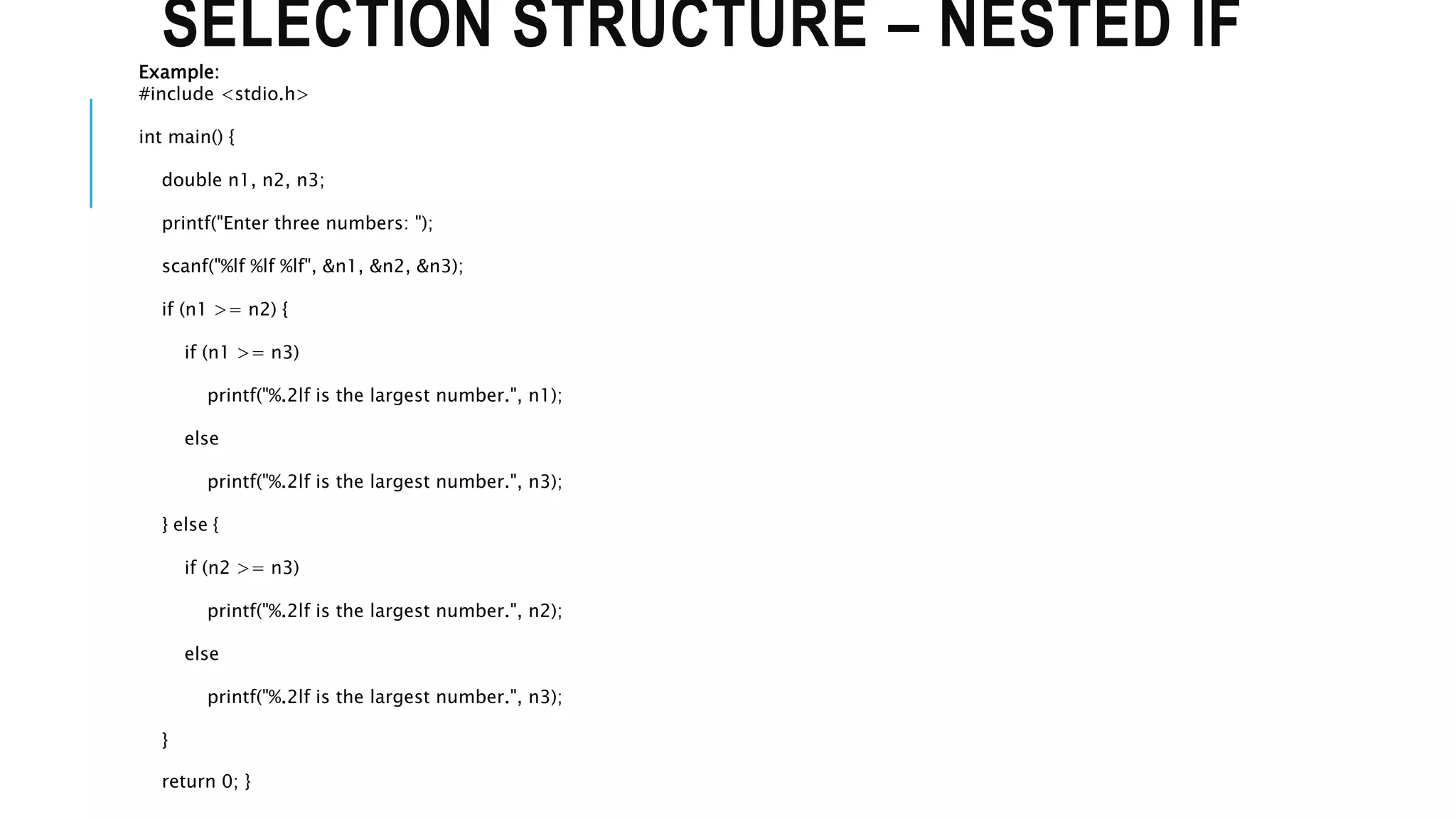 SELECTION STRUCTURE – NESTED IF
Example:
#include <stdio.h>
int main() {
double n1, n2, n3;
printf("Enter three numbers: ");
scanf("%lf %lf %lf", &n1, &n2, &n3);
if (n1 >= n2) {
if (n1 >= n3)
printf("%.2lf is the largest number.", n1);
else
printf("%.2lf is the largest number.", n3);
} else {
if (n2 >= n3)
printf("%.2lf is the largest number.", n2);
else
printf("%.2lf is the largest number.", n3);
}
return 0; }
 