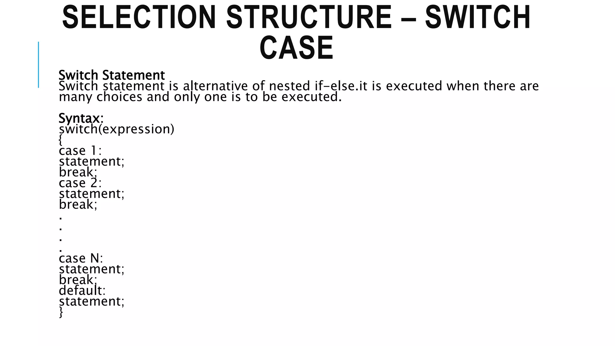SELECTION STRUCTURE – SWITCH
CASE
Switch Statement
Switch statement is alternative of nested if-else.it is executed when there are
many choices and only one is to be executed.
Syntax:
switch(expression)
{
case 1:
statement;
break;
case 2:
statement;
break;
.
.
.
.
case N:
statement;
break;
default:
statement;
}
 
