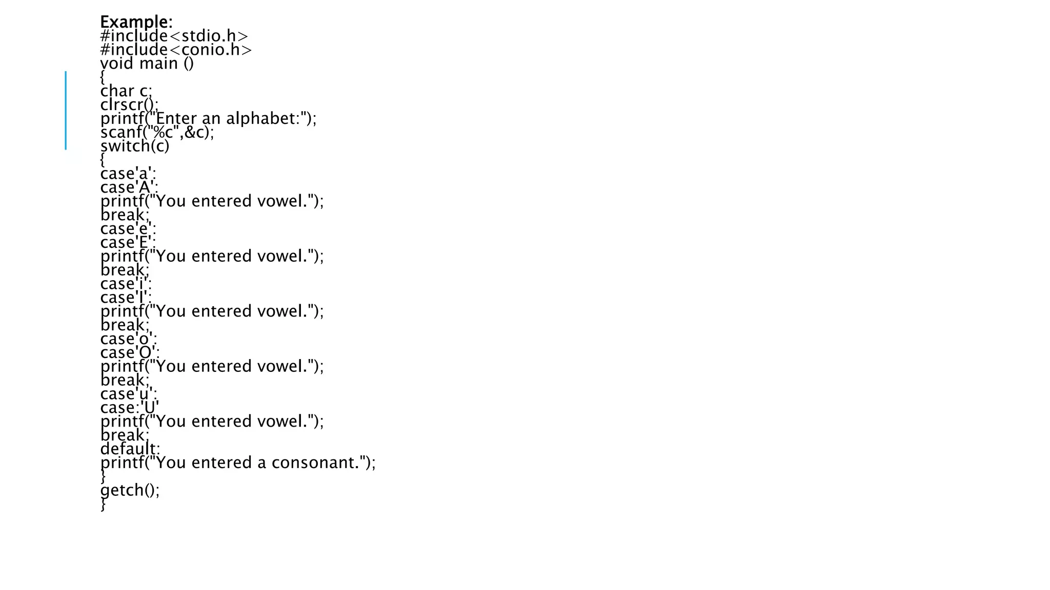 Example:
#include<stdio.h>
#include<conio.h>
void main ()
{
char c;
clrscr();
printf("Enter an alphabet:");
scanf("%c",&c);
switch(c)
{
case'a':
case'A':
printf("You entered vowel.");
break;
case'e':
case'E':
printf("You entered vowel.");
break;
case'i':
case'I':
printf("You entered vowel.");
break;
case'o':
case'O':
printf("You entered vowel.");
break;
case'u':
case:'U'
printf("You entered vowel.");
break;
default:
printf("You entered a consonant.");
}
getch();
}
 
