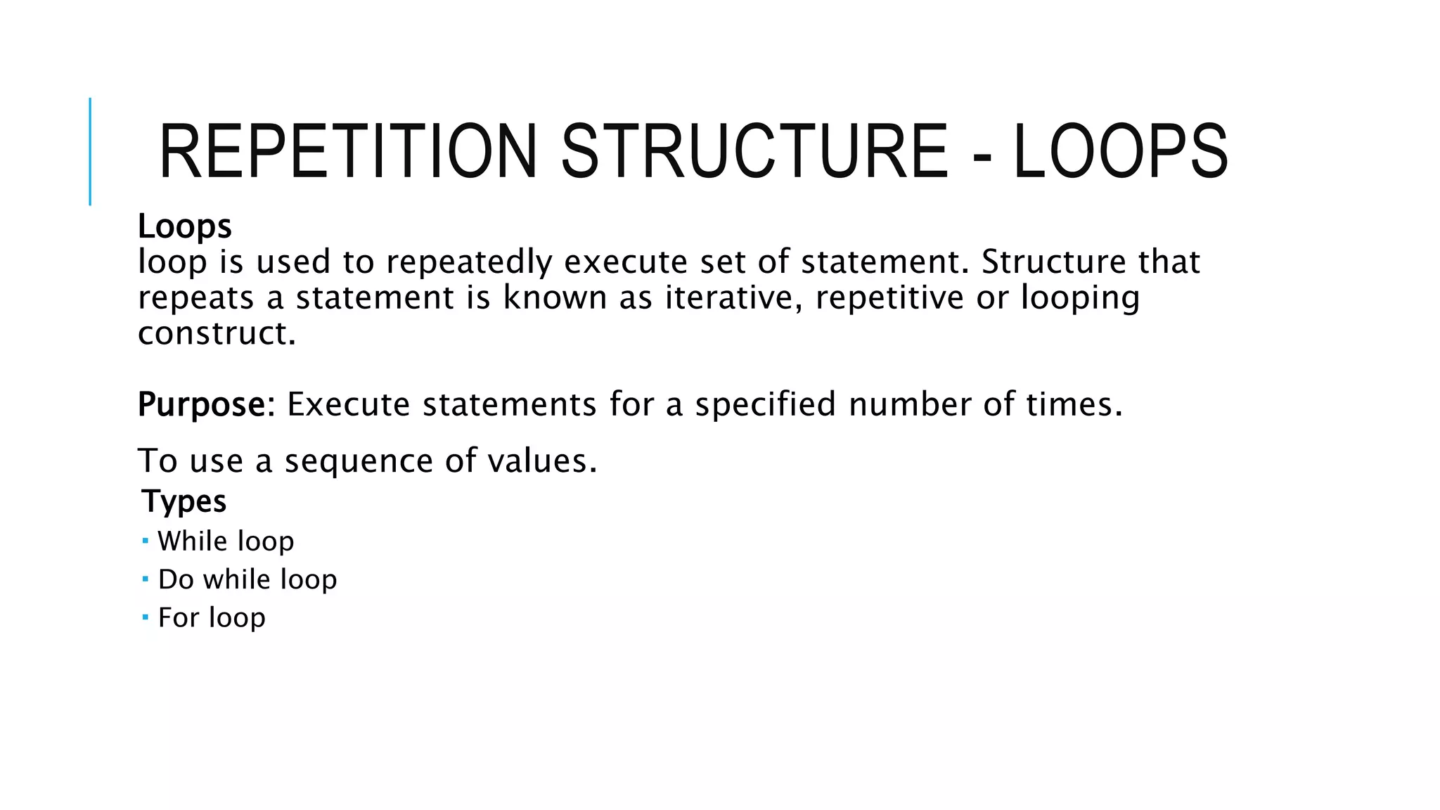 REPETITION STRUCTURE - LOOPS
Loops
loop is used to repeatedly execute set of statement. Structure that
repeats a statement is known as iterative, repetitive or looping
construct.
Purpose: Execute statements for a specified number of times.
To use a sequence of values.
Types
 While loop
 Do while loop
 For loop
 