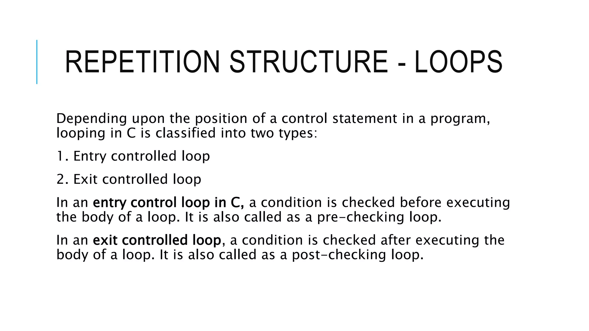 REPETITION STRUCTURE - LOOPS
Depending upon the position of a control statement in a program,
looping in C is classified into two types:
1. Entry controlled loop
2. Exit controlled loop
In an entry control loop in C, a condition is checked before executing
the body of a loop. It is also called as a pre-checking loop.
In an exit controlled loop, a condition is checked after executing the
body of a loop. It is also called as a post-checking loop.
 