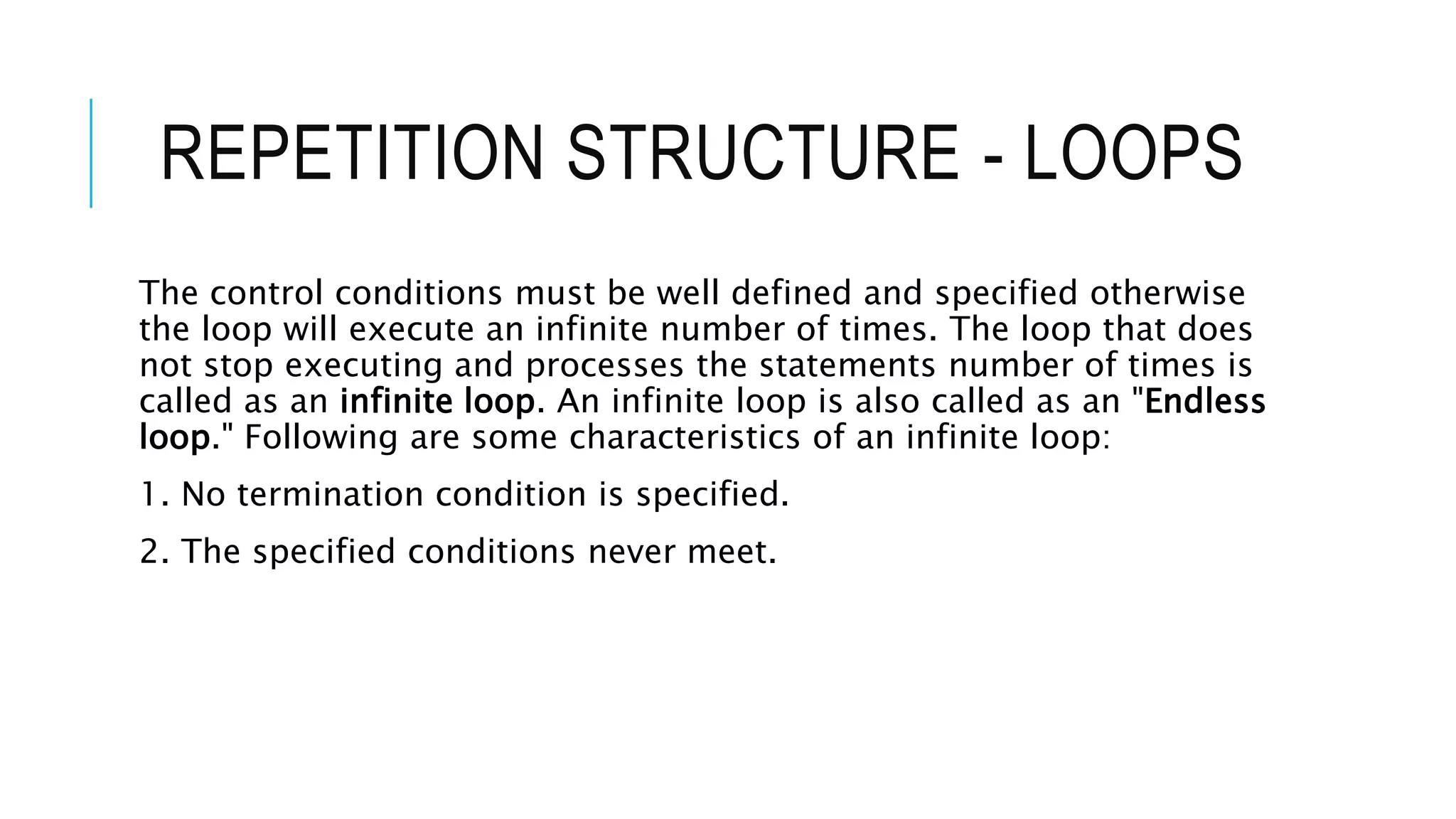 REPETITION STRUCTURE - LOOPS
The control conditions must be well defined and specified otherwise
the loop will execute an infinite number of times. The loop that does
not stop executing and processes the statements number of times is
called as an infinite loop. An infinite loop is also called as an "Endless
loop." Following are some characteristics of an infinite loop:
1. No termination condition is specified.
2. The specified conditions never meet.
 