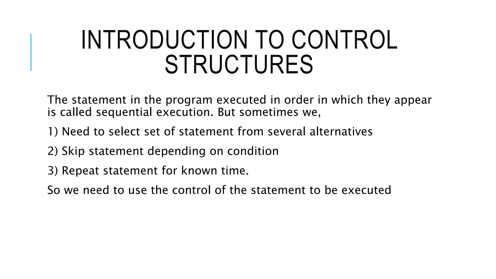 INTRODUCTION TO CONTROL
STRUCTURES
The statement in the program executed in order in which they appear
is called sequential execution. But sometimes we,
1) Need to select set of statement from several alternatives
2) Skip statement depending on condition
3) Repeat statement for known time.
So we need to use the control of the statement to be executed
 