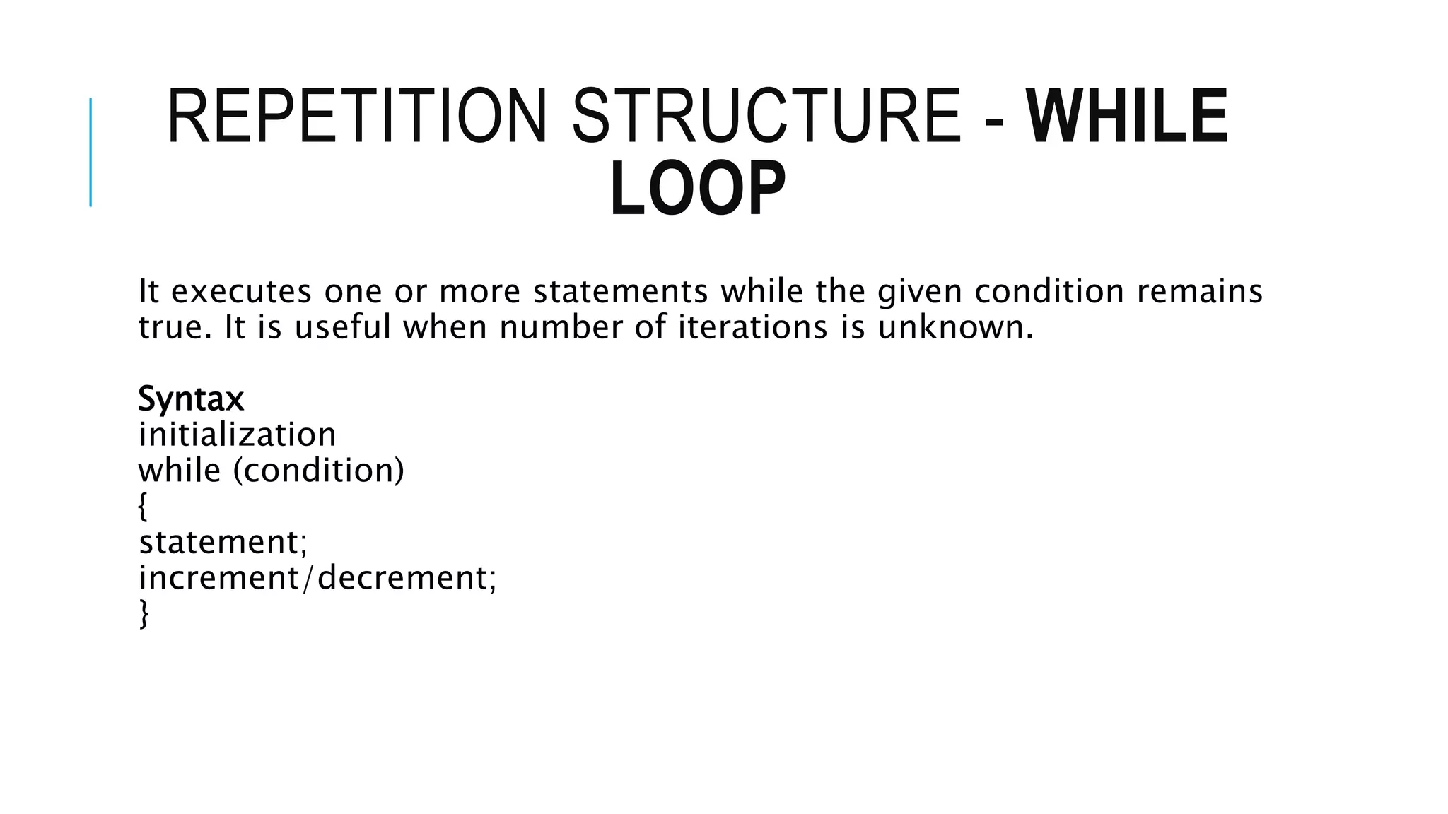 REPETITION STRUCTURE - WHILE
LOOP
It executes one or more statements while the given condition remains
true. It is useful when number of iterations is unknown.
Syntax
initialization
while (condition)
{
statement;
increment/decrement;
}
 
