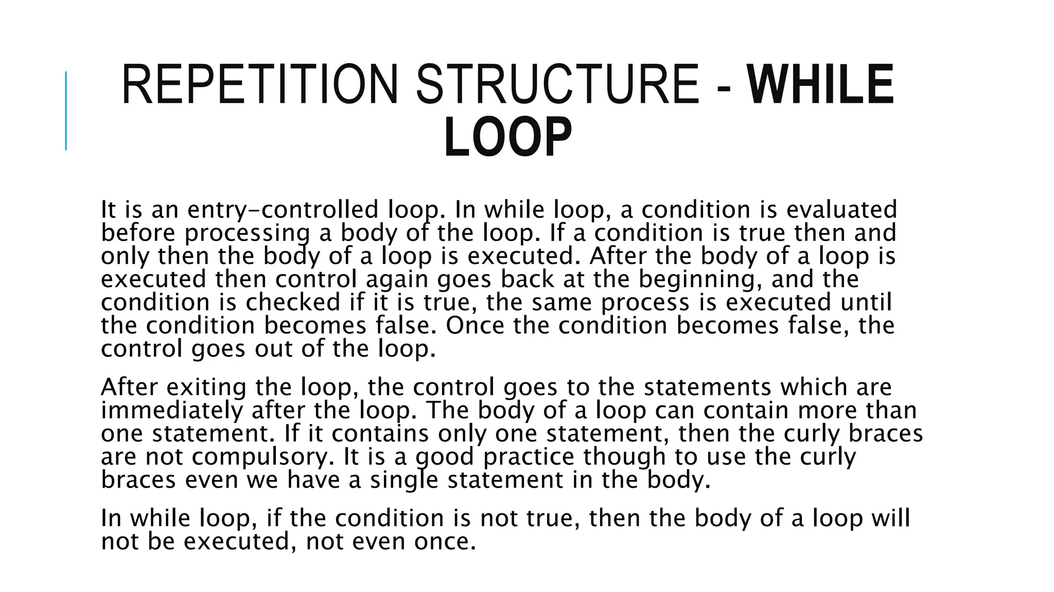 REPETITION STRUCTURE - WHILE
LOOP
It is an entry-controlled loop. In while loop, a condition is evaluated
before processing a body of the loop. If a condition is true then and
only then the body of a loop is executed. After the body of a loop is
executed then control again goes back at the beginning, and the
condition is checked if it is true, the same process is executed until
the condition becomes false. Once the condition becomes false, the
control goes out of the loop.
After exiting the loop, the control goes to the statements which are
immediately after the loop. The body of a loop can contain more than
one statement. If it contains only one statement, then the curly braces
are not compulsory. It is a good practice though to use the curly
braces even we have a single statement in the body.
In while loop, if the condition is not true, then the body of a loop will
not be executed, not even once.
 