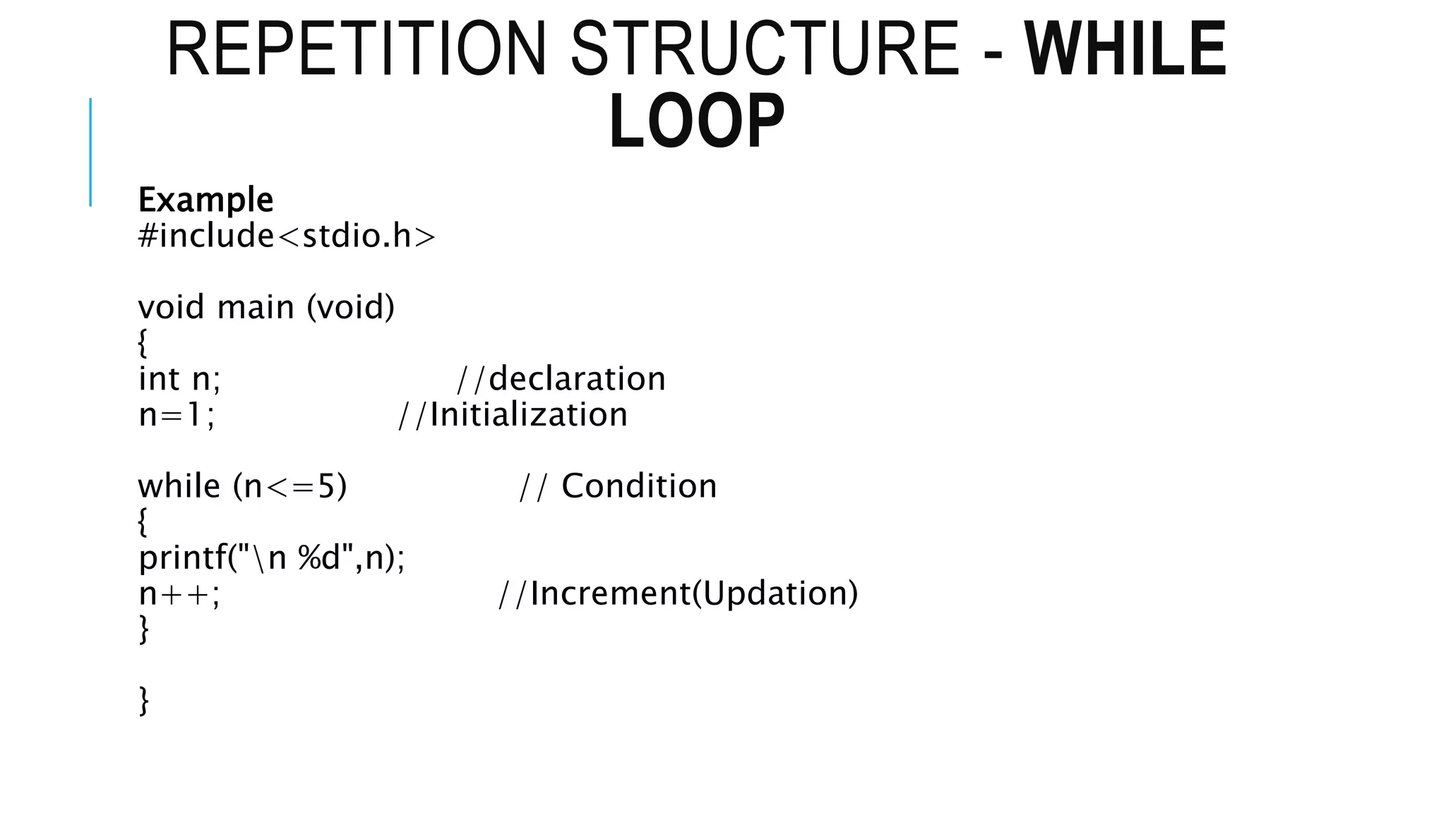 REPETITION STRUCTURE - WHILE
LOOP
Example
#include<stdio.h>
void main (void)
{
int n; //declaration
n=1; //Initialization
while (n<=5) // Condition
{
printf("n %d",n);
n++; //Increment(Updation)
}
}
 
