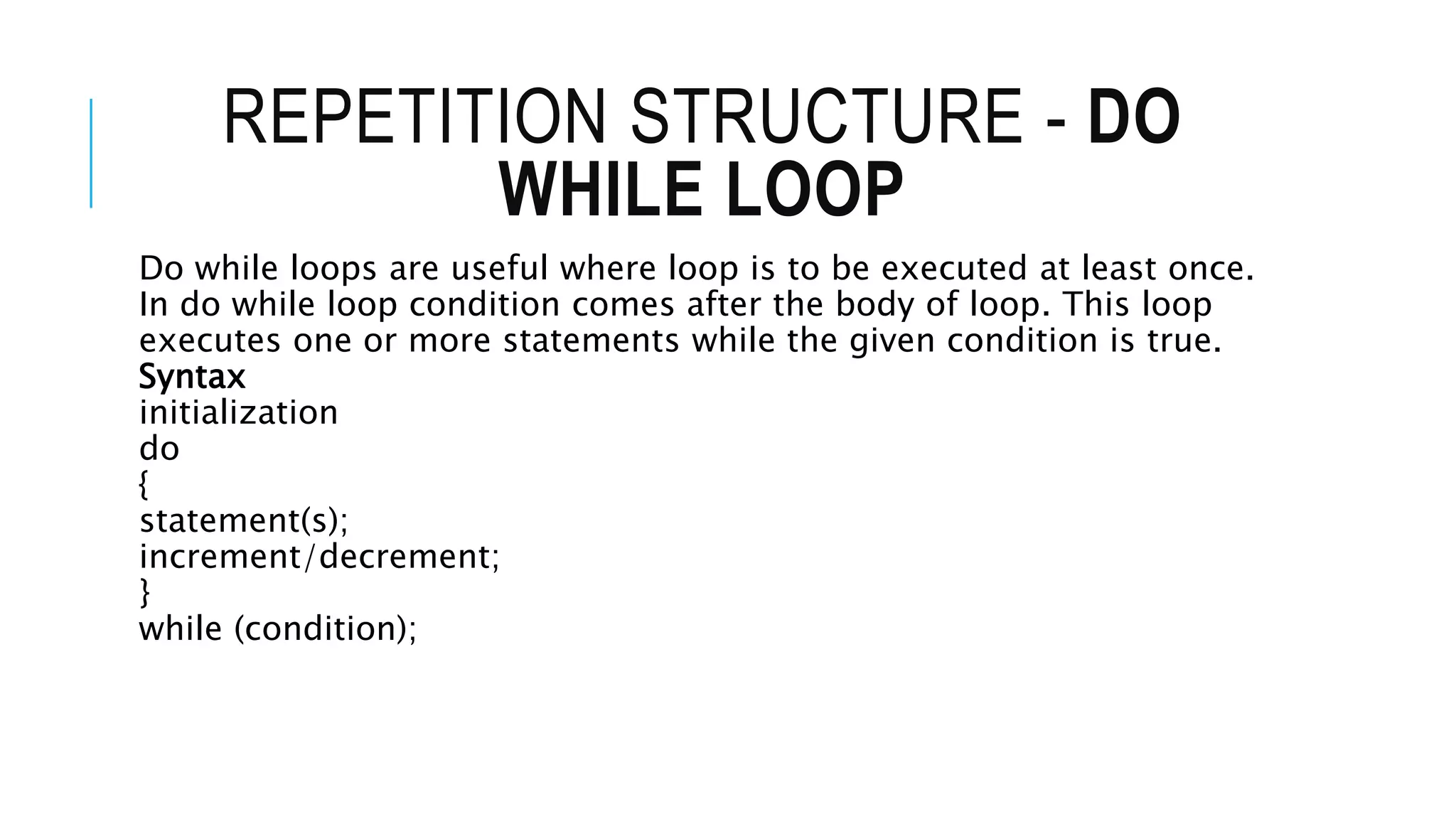 REPETITION STRUCTURE - DO
WHILE LOOP
Do while loops are useful where loop is to be executed at least once.
In do while loop condition comes after the body of loop. This loop
executes one or more statements while the given condition is true.
Syntax
initialization
do
{
statement(s);
increment/decrement;
}
while (condition);
 