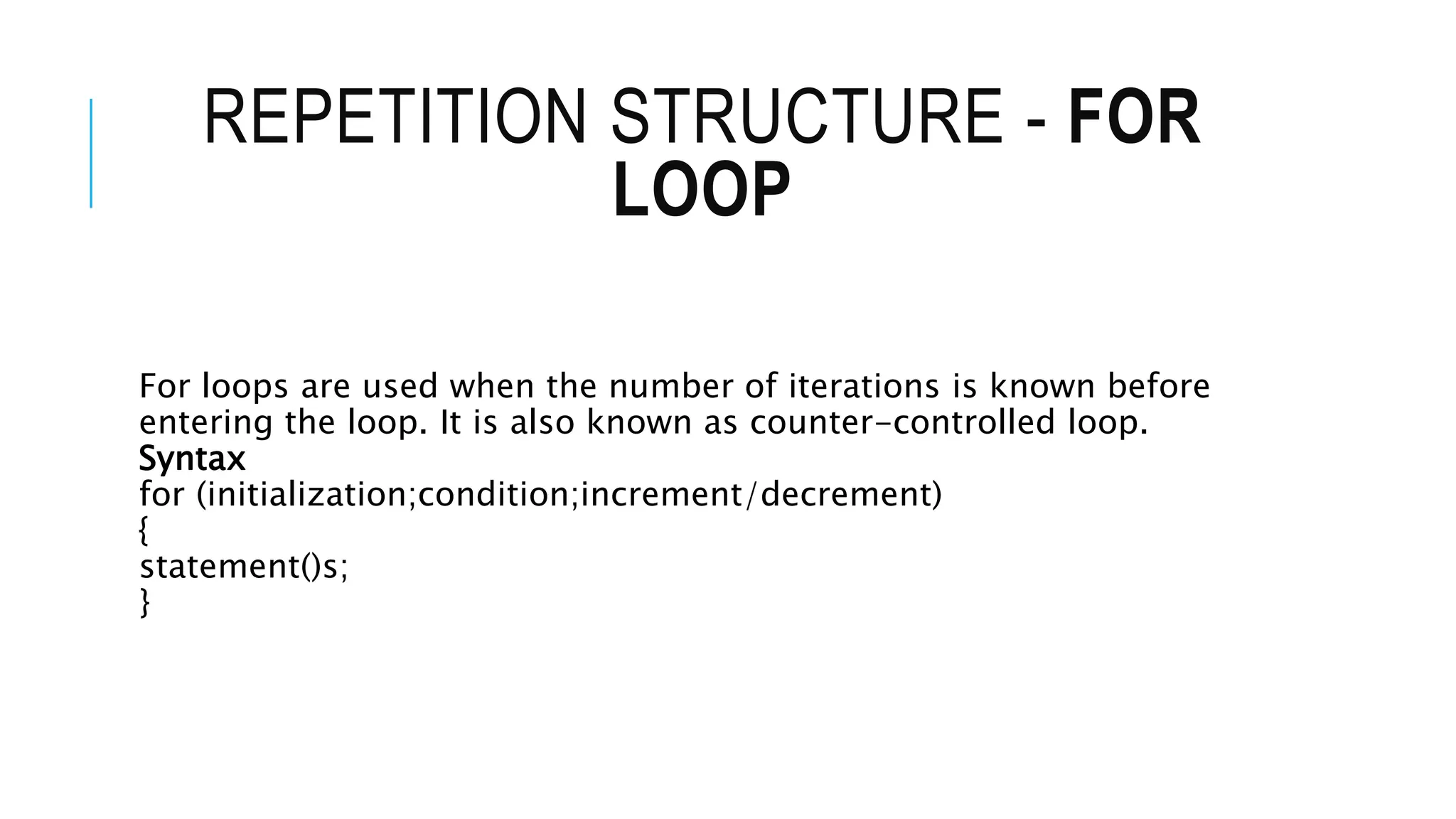 REPETITION STRUCTURE - FOR
LOOP
For loops are used when the number of iterations is known before
entering the loop. It is also known as counter-controlled loop.
Syntax
for (initialization;condition;increment/decrement)
{
statement()s;
}
 