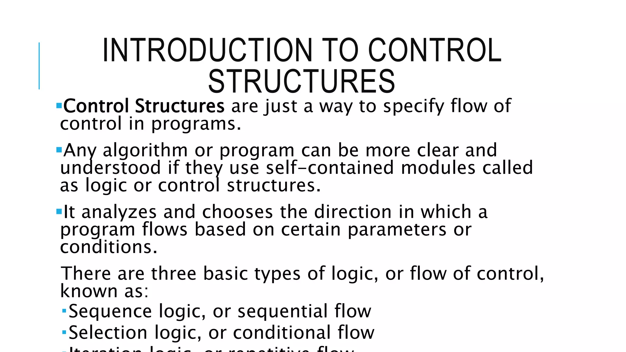INTRODUCTION TO CONTROL
STRUCTURES
Control Structures are just a way to specify flow of
control in programs.
Any algorithm or program can be more clear and
understood if they use self-contained modules called
as logic or control structures.
It analyzes and chooses the direction in which a
program flows based on certain parameters or
conditions.
There are three basic types of logic, or flow of control,
known as:
Sequence logic, or sequential flow
Selection logic, or conditional flow
 