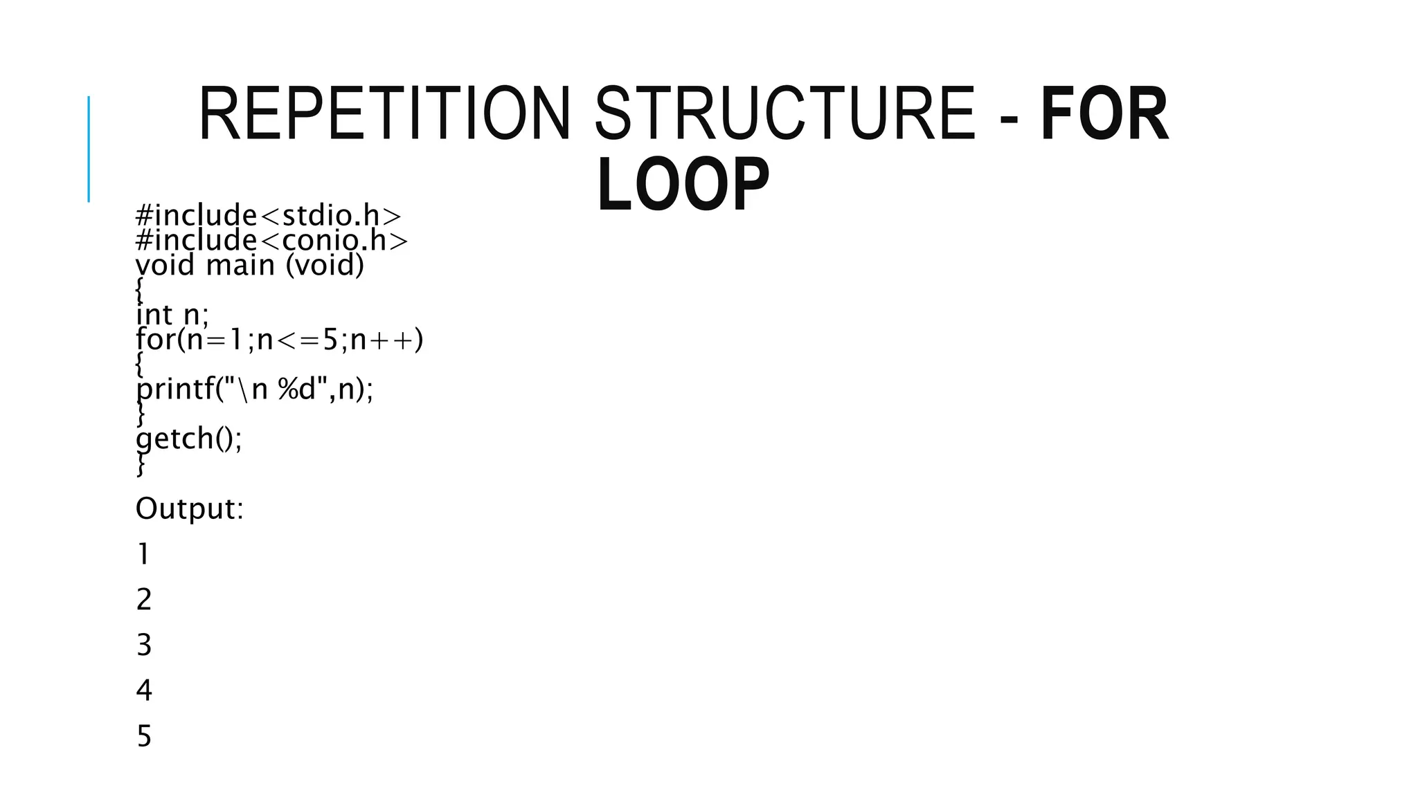 REPETITION STRUCTURE - FOR
LOOP
#include<stdio.h>
#include<conio.h>
void main (void)
{
int n;
for(n=1;n<=5;n++)
{
printf("n %d",n);
}
getch();
}
Output:
1
2
3
4
5
 