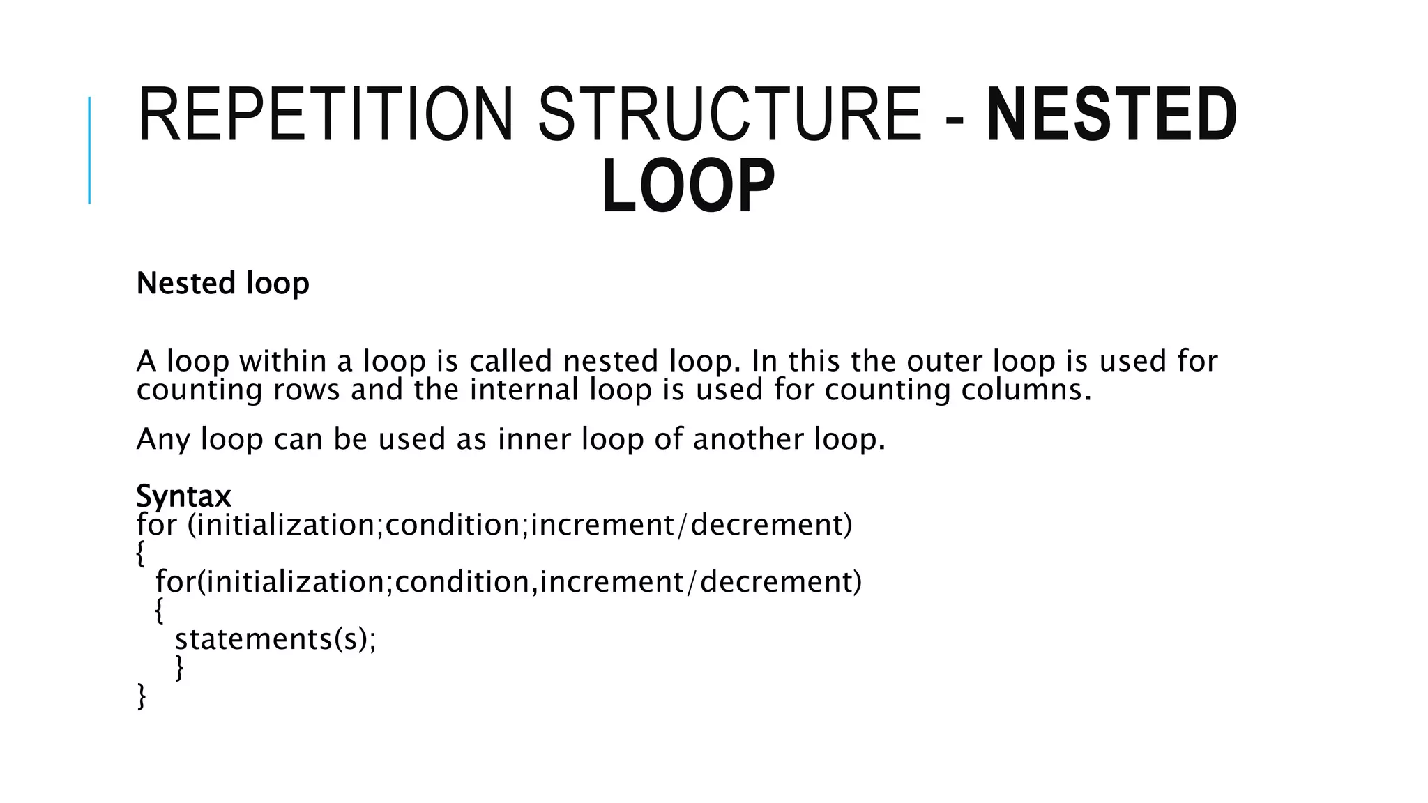 REPETITION STRUCTURE - NESTED
LOOP
Nested loop
A loop within a loop is called nested loop. In this the outer loop is used for
counting rows and the internal loop is used for counting columns.
Any loop can be used as inner loop of another loop.
Syntax
for (initialization;condition;increment/decrement)
{
for(initialization;condition,increment/decrement)
{
statements(s);
}
}
 