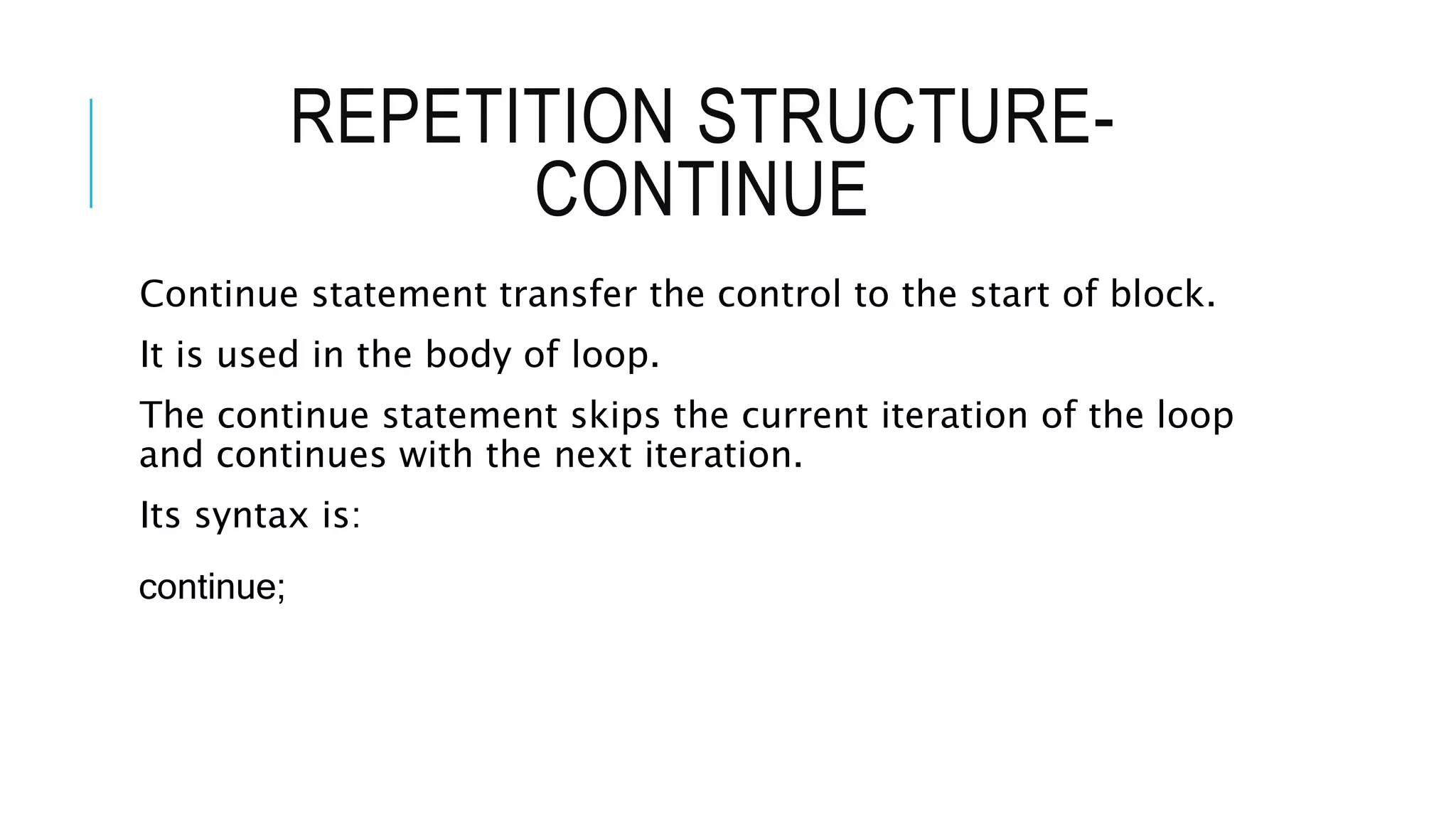 REPETITION STRUCTURE-
CONTINUE
Continue statement transfer the control to the start of block.
It is used in the body of loop.
The continue statement skips the current iteration of the loop
and continues with the next iteration.
Its syntax is:
continue;
 