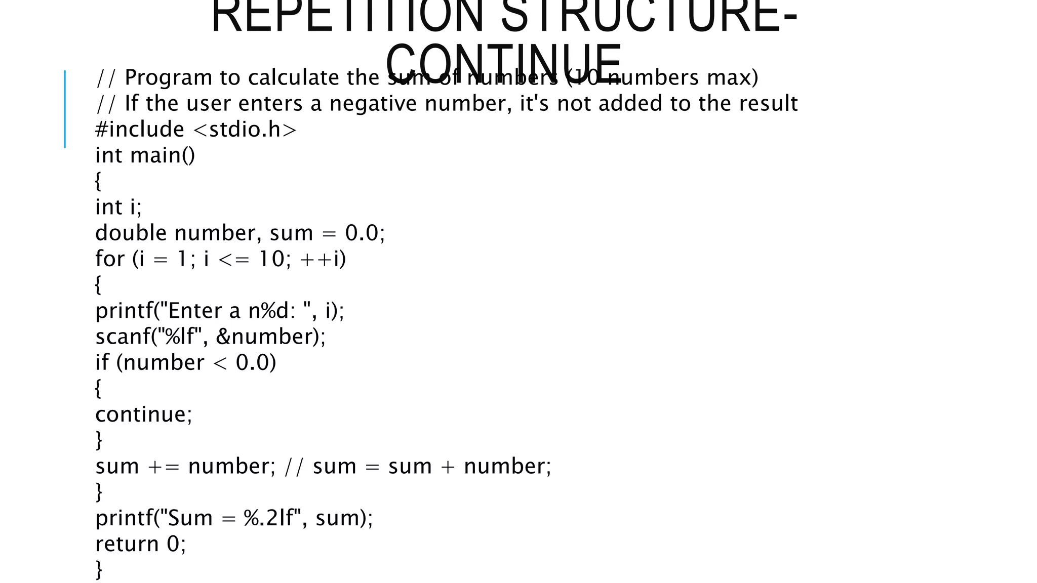 REPETITION STRUCTURE-
CONTINUE
// Program to calculate the sum of numbers (10 numbers max)
// If the user enters a negative number, it's not added to the result
#include <stdio.h>
int main()
{
int i;
double number, sum = 0.0;
for (i = 1; i <= 10; ++i)
{
printf("Enter a n%d: ", i);
scanf("%lf", &number);
if (number < 0.0)
{
continue;
}
sum += number; // sum = sum + number;
}
printf("Sum = %.2lf", sum);
return 0;
}
 