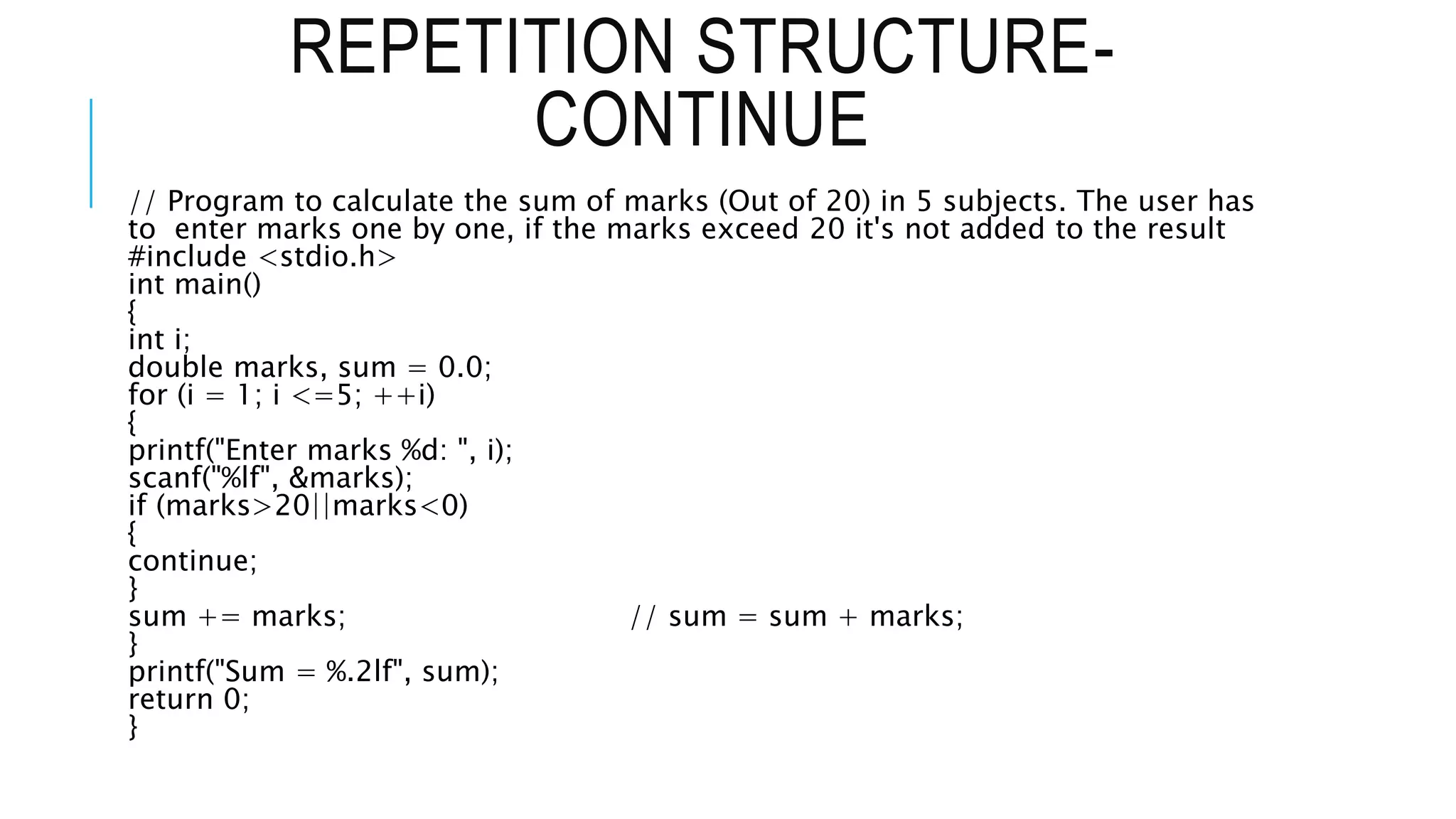 REPETITION STRUCTURE-
CONTINUE
// Program to calculate the sum of marks (Out of 20) in 5 subjects. The user has
to enter marks one by one, if the marks exceed 20 it's not added to the result
#include <stdio.h>
int main()
{
int i;
double marks, sum = 0.0;
for (i = 1; i <=5; ++i)
{
printf("Enter marks %d: ", i);
scanf("%lf", &marks);
if (marks>20||marks<0)
{
continue;
}
sum += marks; // sum = sum + marks;
}
printf("Sum = %.2lf", sum);
return 0;
}
 