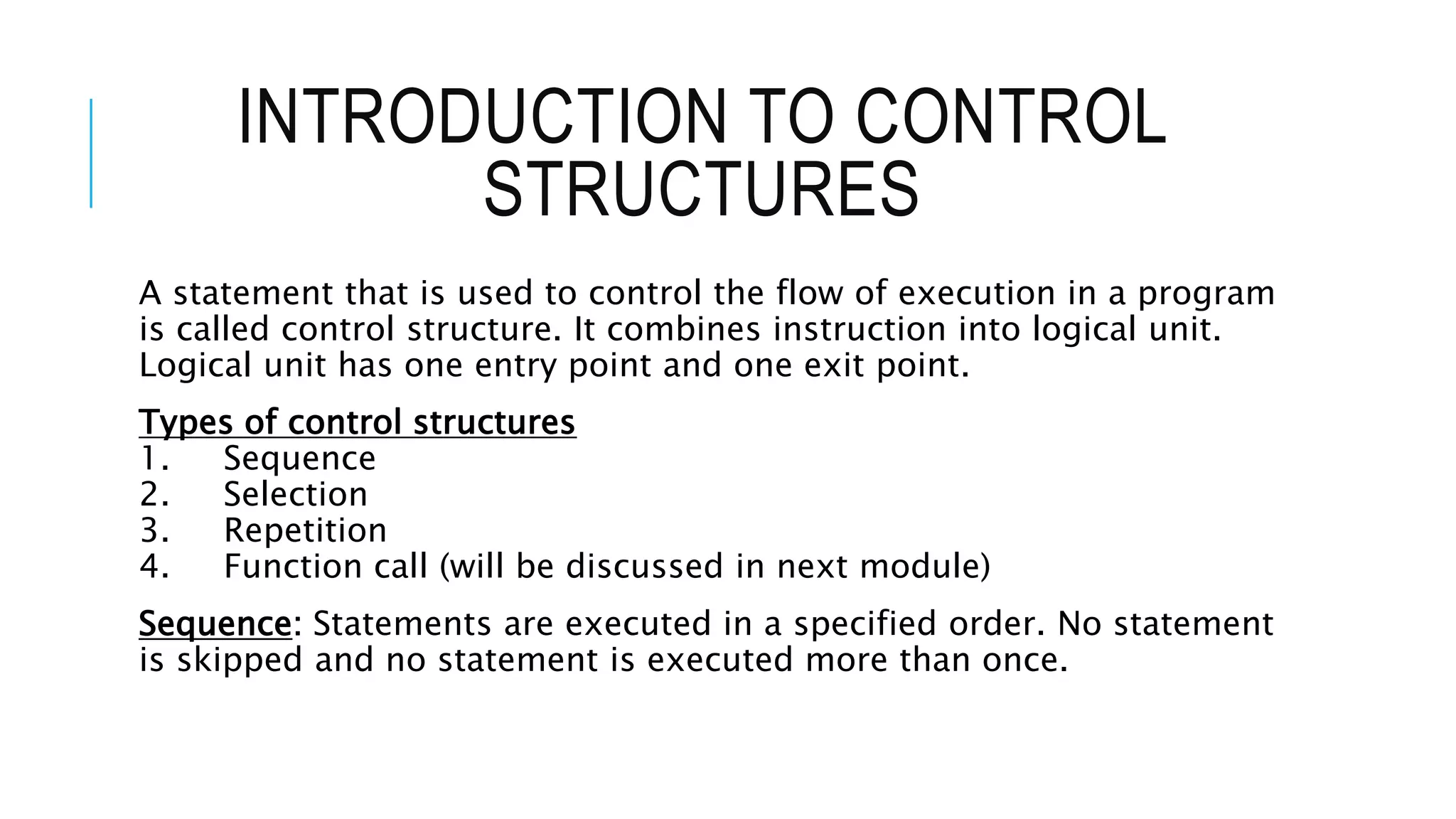 INTRODUCTION TO CONTROL
STRUCTURES
A statement that is used to control the flow of execution in a program
is called control structure. It combines instruction into logical unit.
Logical unit has one entry point and one exit point.
Types of control structures
1. Sequence
2. Selection
3. Repetition
4. Function call (will be discussed in next module)
Sequence: Statements are executed in a specified order. No statement
is skipped and no statement is executed more than once.
 