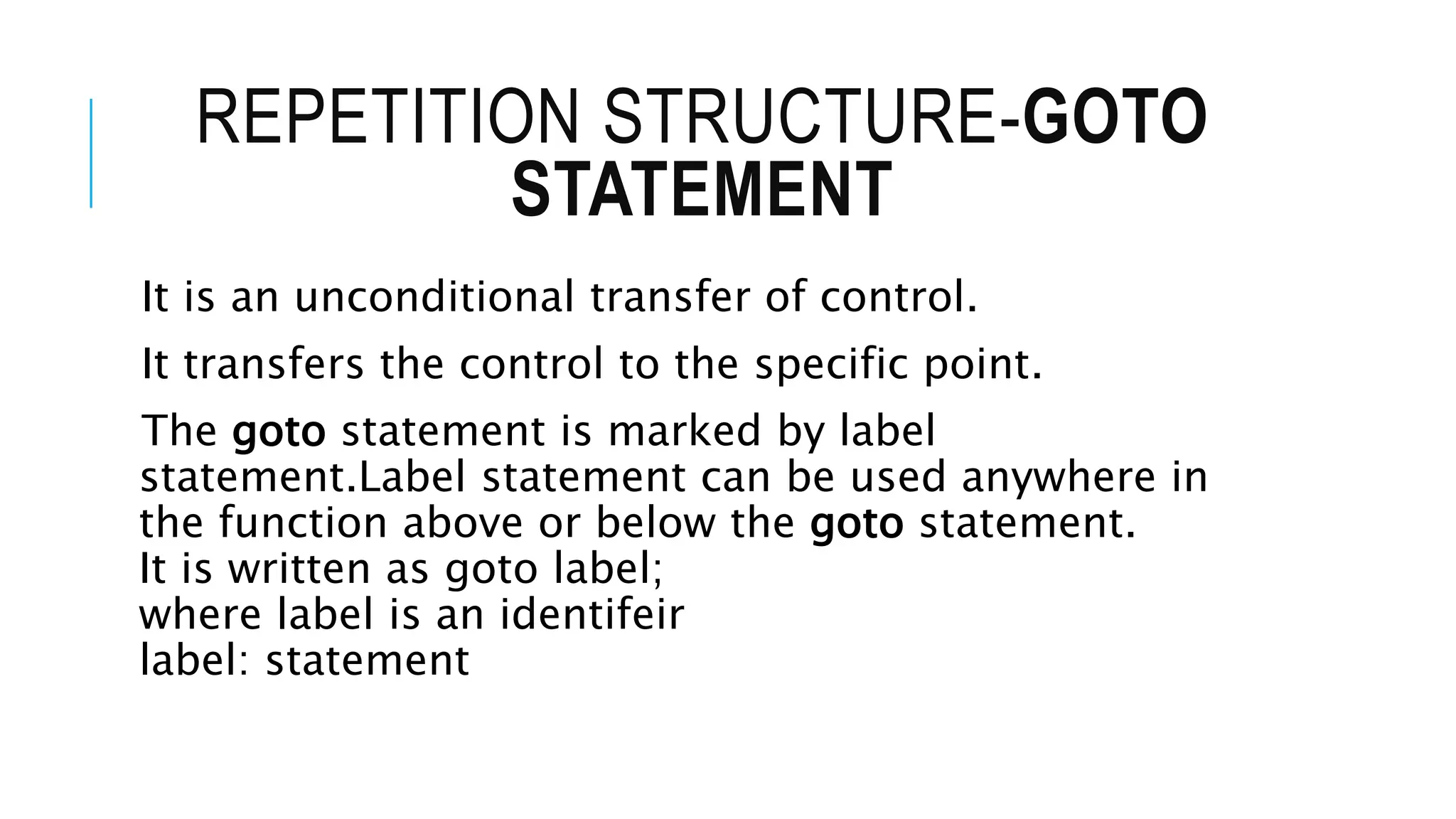 REPETITION STRUCTURE-GOTO
STATEMENT
It is an unconditional transfer of control.
It transfers the control to the specific point.
The goto statement is marked by label
statement.Label statement can be used anywhere in
the function above or below the goto statement.
It is written as goto label;
where label is an identifeir
label: statement
 