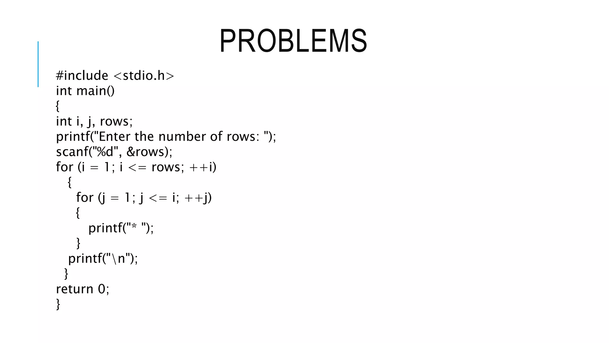 PROBLEMS
#include <stdio.h>
int main()
{
int i, j, rows;
printf("Enter the number of rows: ");
scanf("%d", &rows);
for (i = 1; i <= rows; ++i)
{
for (j = 1; j <= i; ++j)
{
printf("* ");
}
printf("n");
}
return 0;
}
 