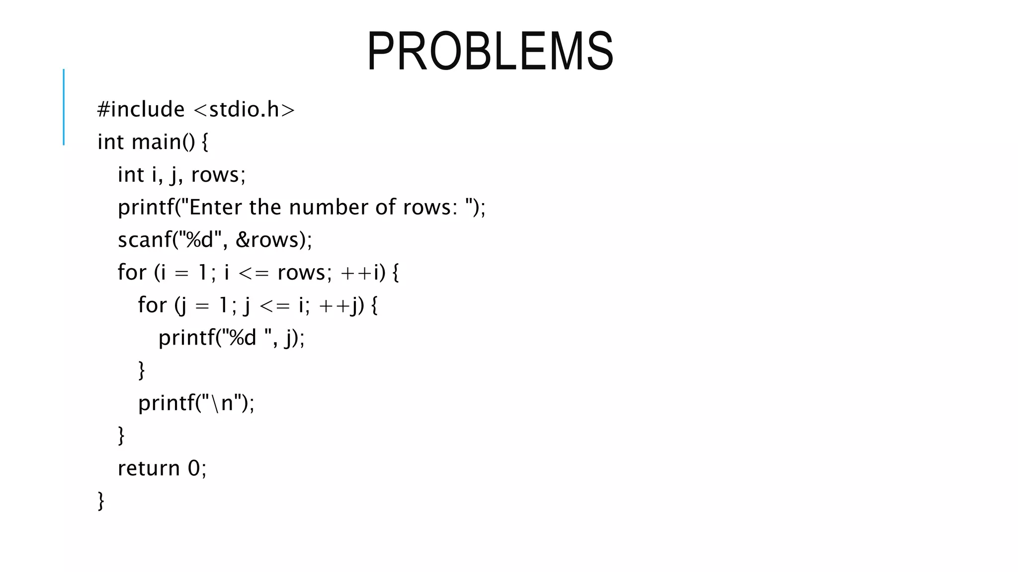 PROBLEMS
#include <stdio.h>
int main() {
int i, j, rows;
printf("Enter the number of rows: ");
scanf("%d", &rows);
for (i = 1; i <= rows; ++i) {
for (j = 1; j <= i; ++j) {
printf("%d ", j);
}
printf("n");
}
return 0;
}
 