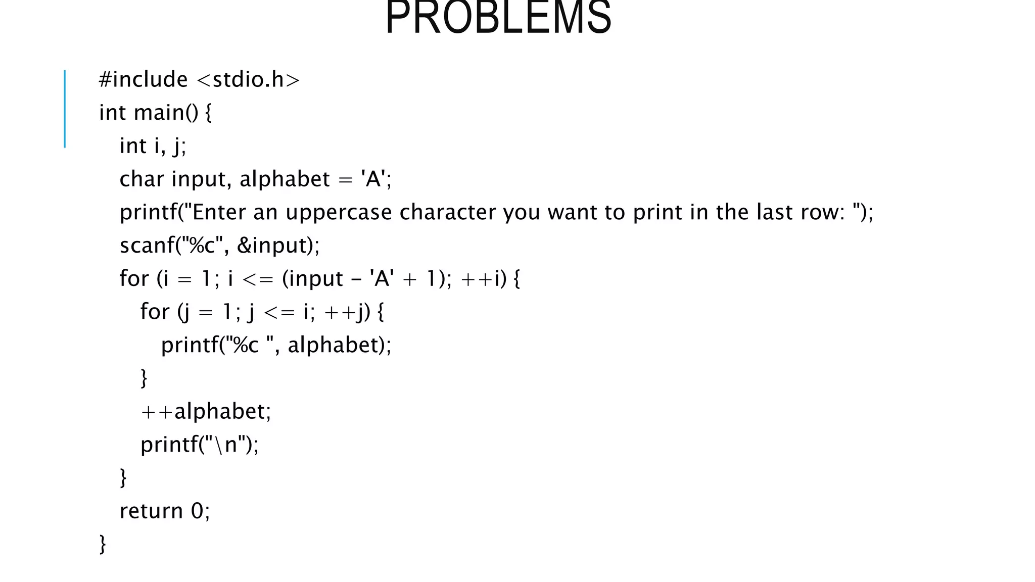 PROBLEMS
#include <stdio.h>
int main() {
int i, j;
char input, alphabet = 'A';
printf("Enter an uppercase character you want to print in the last row: ");
scanf("%c", &input);
for (i = 1; i <= (input - 'A' + 1); ++i) {
for (j = 1; j <= i; ++j) {
printf("%c ", alphabet);
}
++alphabet;
printf("n");
}
return 0;
}
 