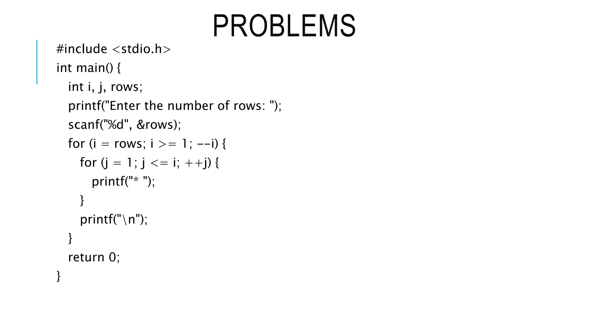 PROBLEMS
#include <stdio.h>
int main() {
int i, j, rows;
printf("Enter the number of rows: ");
scanf("%d", &rows);
for (i = rows; i >= 1; --i) {
for (j = 1; j <= i; ++j) {
printf("* ");
}
printf("n");
}
return 0;
}
 