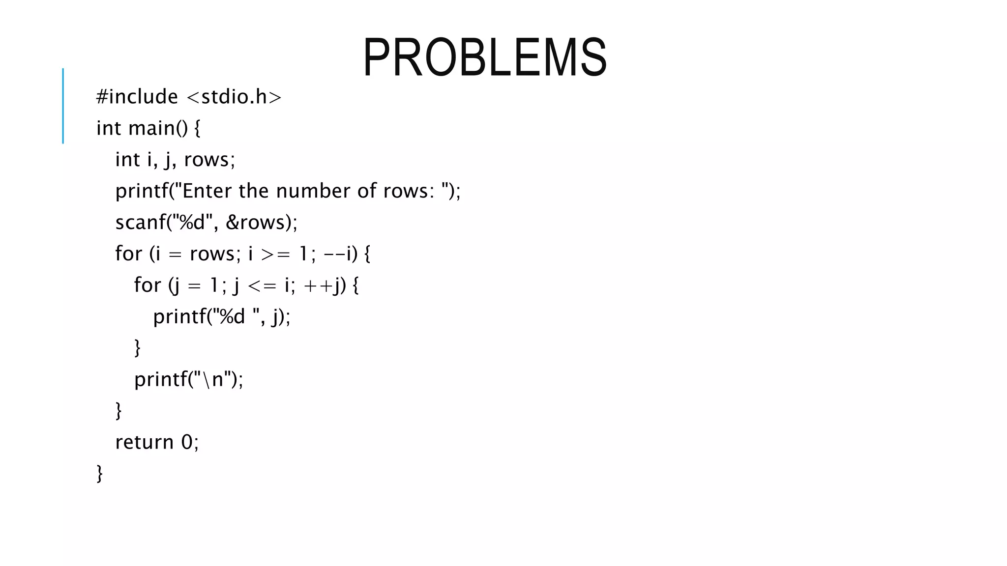 PROBLEMS
#include <stdio.h>
int main() {
int i, j, rows;
printf("Enter the number of rows: ");
scanf("%d", &rows);
for (i = rows; i >= 1; --i) {
for (j = 1; j <= i; ++j) {
printf("%d ", j);
}
printf("n");
}
return 0;
}
 