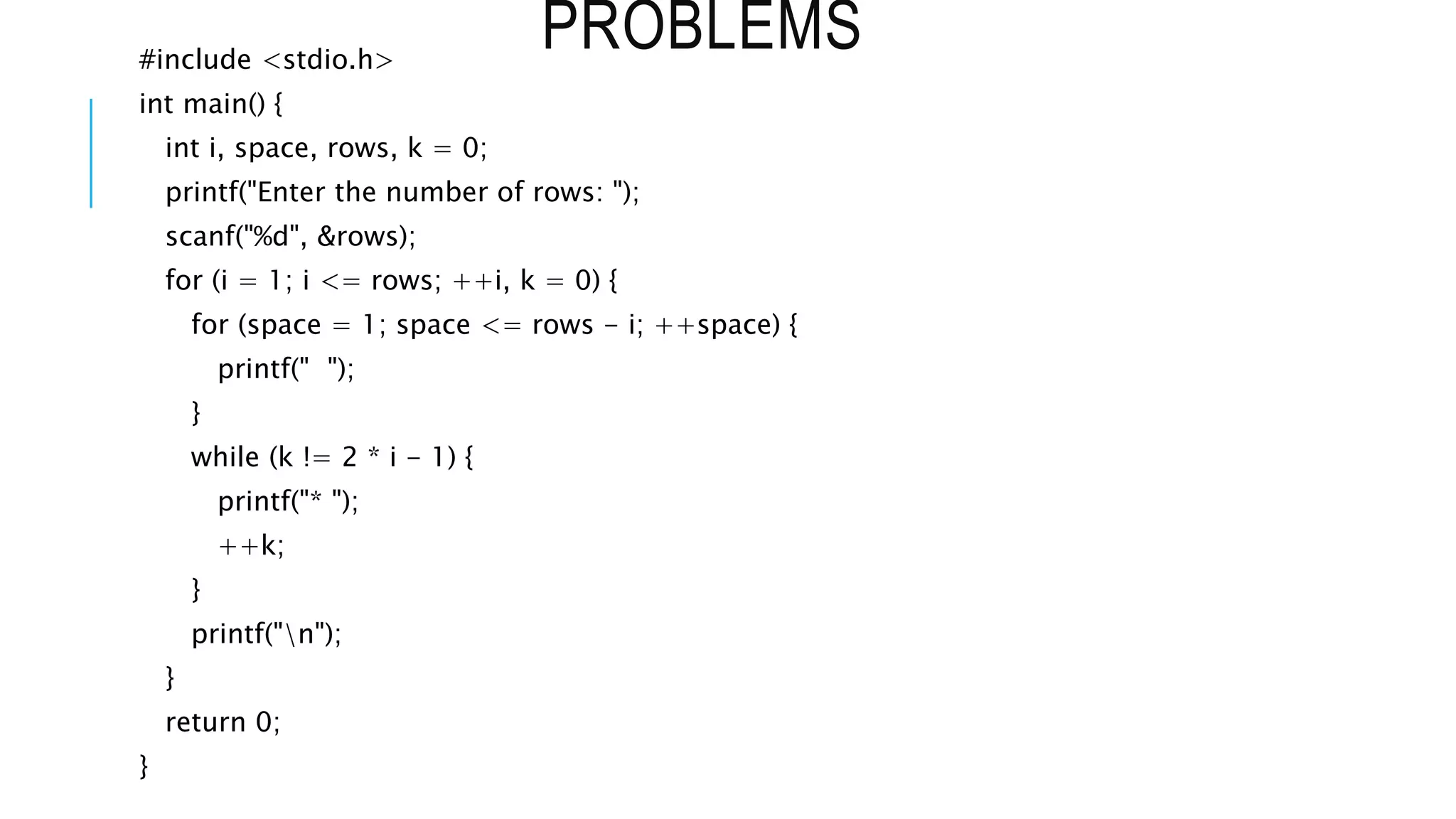 PROBLEMS
#include <stdio.h>
int main() {
int i, space, rows, k = 0;
printf("Enter the number of rows: ");
scanf("%d", &rows);
for (i = 1; i <= rows; ++i, k = 0) {
for (space = 1; space <= rows - i; ++space) {
printf(" ");
}
while (k != 2 * i - 1) {
printf("* ");
++k;
}
printf("n");
}
return 0;
}
 