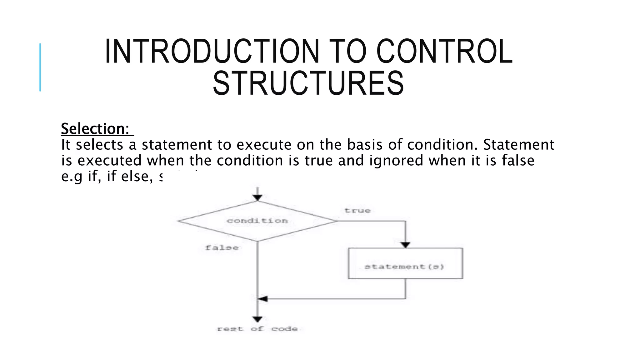 INTRODUCTION TO CONTROL
STRUCTURES
Selection:
It selects a statement to execute on the basis of condition. Statement
is executed when the condition is true and ignored when it is false
e.g if, if else, switch structures.
 