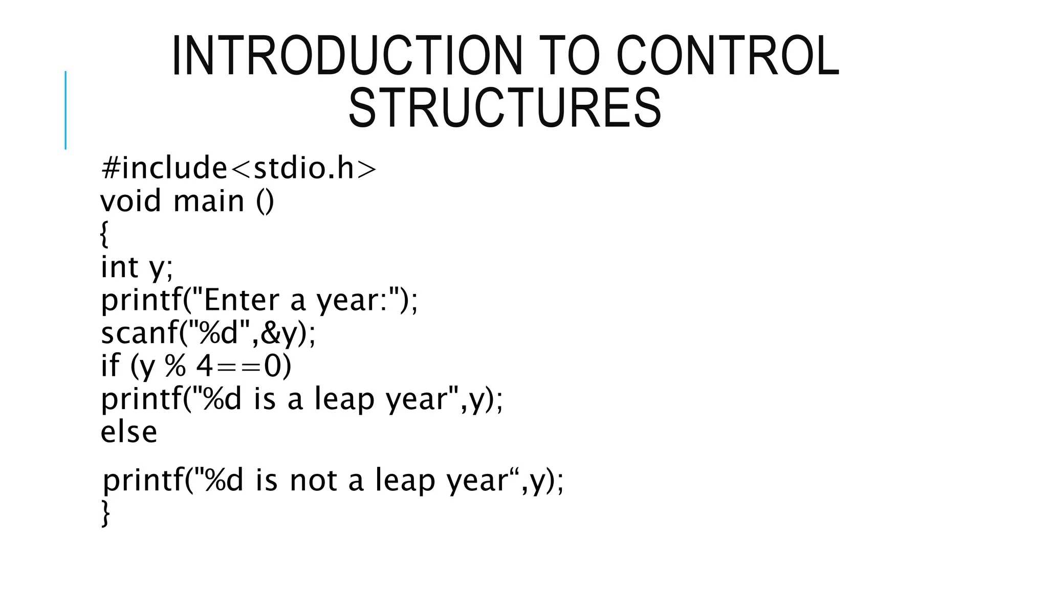 INTRODUCTION TO CONTROL
STRUCTURES
#include<stdio.h>
void main ()
{
int y;
printf("Enter a year:");
scanf("%d",&y);
if (y % 4==0)
printf("%d is a leap year",y);
else
printf("%d is not a leap year“,y);
}
 