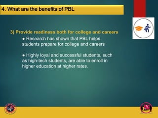 3) Provide readiness both for college and careers
● Research has shown that PBL helps
students prepare for college and careers
● Highly loyal and successful students, such
as high-tech students, are able to enroll in
higher education at higher rates.
4. What are the benefits of PBL
 