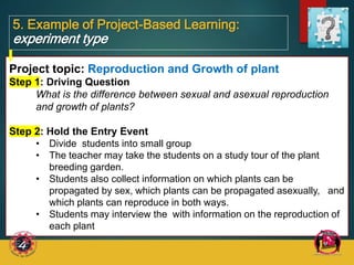 5. Example of Project-Based Learning:
experiment type
Project topic: Reproduction and Growth of plant
Step 1: Driving Question
What is the difference between sexual and asexual reproduction
and growth of plants?
Step 2: Hold the Entry Event
• Divide students into small group
• The teacher may take the students on a study tour of the plant
breeding garden.
• Students also collect information on which plants can be
propagated by sex, which plants can be propagated asexually, and
which plants can reproduce in both ways.
• Students may interview the with information on the reproduction of
each plant
 