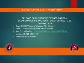 PLEASE JOIN US EVERY WED/FRIDAY:
BELOW IS OUR LINK TO THE WEBINAR ON ZOOM.
PLEASE MAKE SURE YOU REGISTERED FOR FREE TO BE
GIVEN ACCESS
 Topic: EESDP Trainers' Webinar Pilot Series:
 Time: 2-4PM WEDNESDAYS AND FRIDAYS
 Join Zoom Meeting: https://us02web.zoom.us/j/4555659164...
 Meeting ID: 455 565 9164
 Passcode: EESDP2021
 
