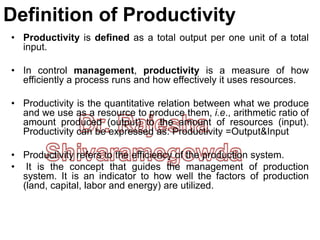Definition of Productivity
• Productivity is defined as a total output per one unit of a total
input.
• In control management, productivity is a measure of how
efficiently a process runs and how effectively it uses resources.
• Productivity is the quantitative relation between what we produce
and we use as a resource to produce them, i.e., arithmetic ratio of
amount produced (output) to the amount of resources (input).
Productivity can be expressed as: Productivity =Output&Input
• Productivity refers to the efficiency of the production system.
• It is the concept that guides the management of production
system. It is an indicator to how well the factors of production
(land, capital, labor and energy) are utilized.
 