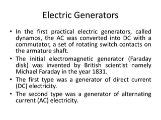 Electric Generators
• In the first practical electric generators, called
dynamos, the AC was converted into DC with a
commutator, a set of rotating switch contacts on
the armature shaft.
• The initial electromagnetic generator (Faraday
disk) was invented by British scientist namely
Michael Faraday in the year 1831.
• The first type was a generator of direct current
(DC) electricity.
• The second type was a generator of alternating
current (AC) electricity.
 
