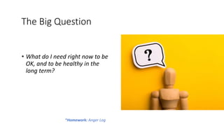 The Big Question
• What do I need right now to be
OK, and to be healthy in the
long term?
*Homework: Anger Log
 