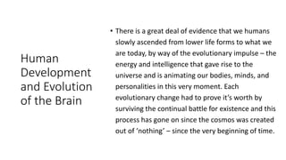 Human
Development
and Evolution
of the Brain
• There is a great deal of evidence that we humans
slowly ascended from lower life forms to what we
are today, by way of the evolutionary impulse – the
energy and intelligence that gave rise to the
universe and is animating our bodies, minds, and
personalities in this very moment. Each
evolutionary change had to prove it’s worth by
surviving the continual battle for existence and this
process has gone on since the cosmos was created
out of ‘nothing’ – since the very beginning of time.
 