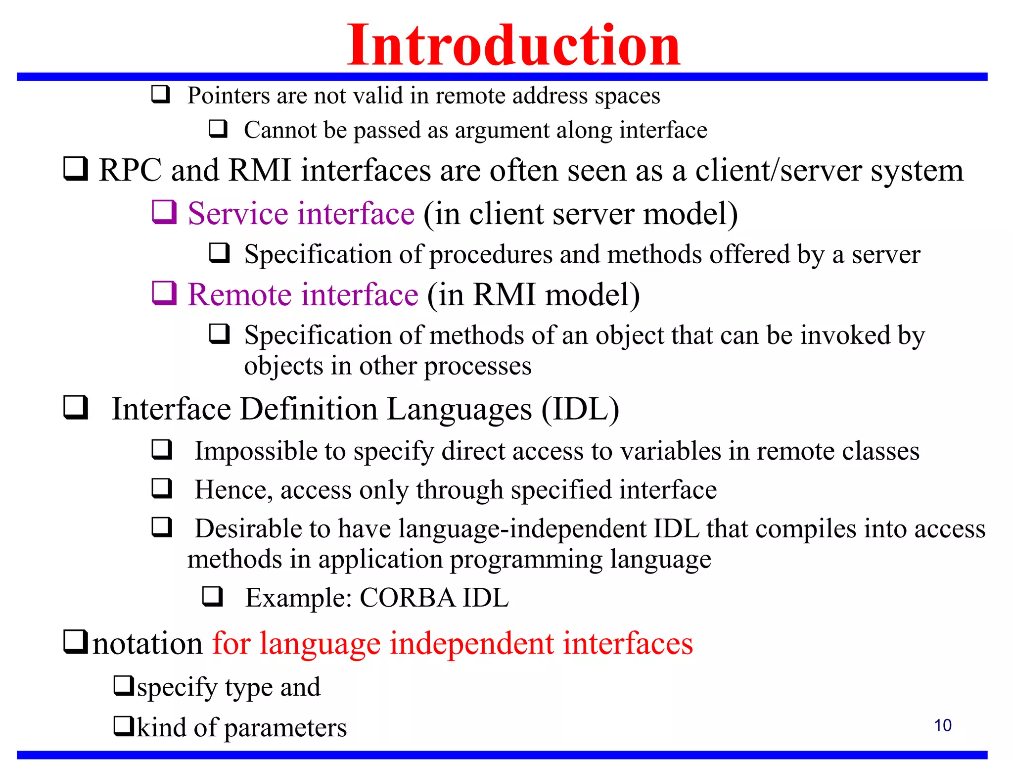 10
 Pointers are not valid in remote address spaces
 Cannot be passed as argument along interface
 RPC and RMI interfaces are often seen as a client/server system
 Service interface (in client server model)
 Specification of procedures and methods offered by a server
 Remote interface (in RMI model)
 Specification of methods of an object that can be invoked by
objects in other processes
 Interface Definition Languages (IDL)
 Impossible to specify direct access to variables in remote classes
 Hence, access only through specified interface
 Desirable to have language-independent IDL that compiles into access
methods in application programming language
 Example: CORBA IDL
notation for language independent interfaces
specify type and
kind of parameters
Introduction
 