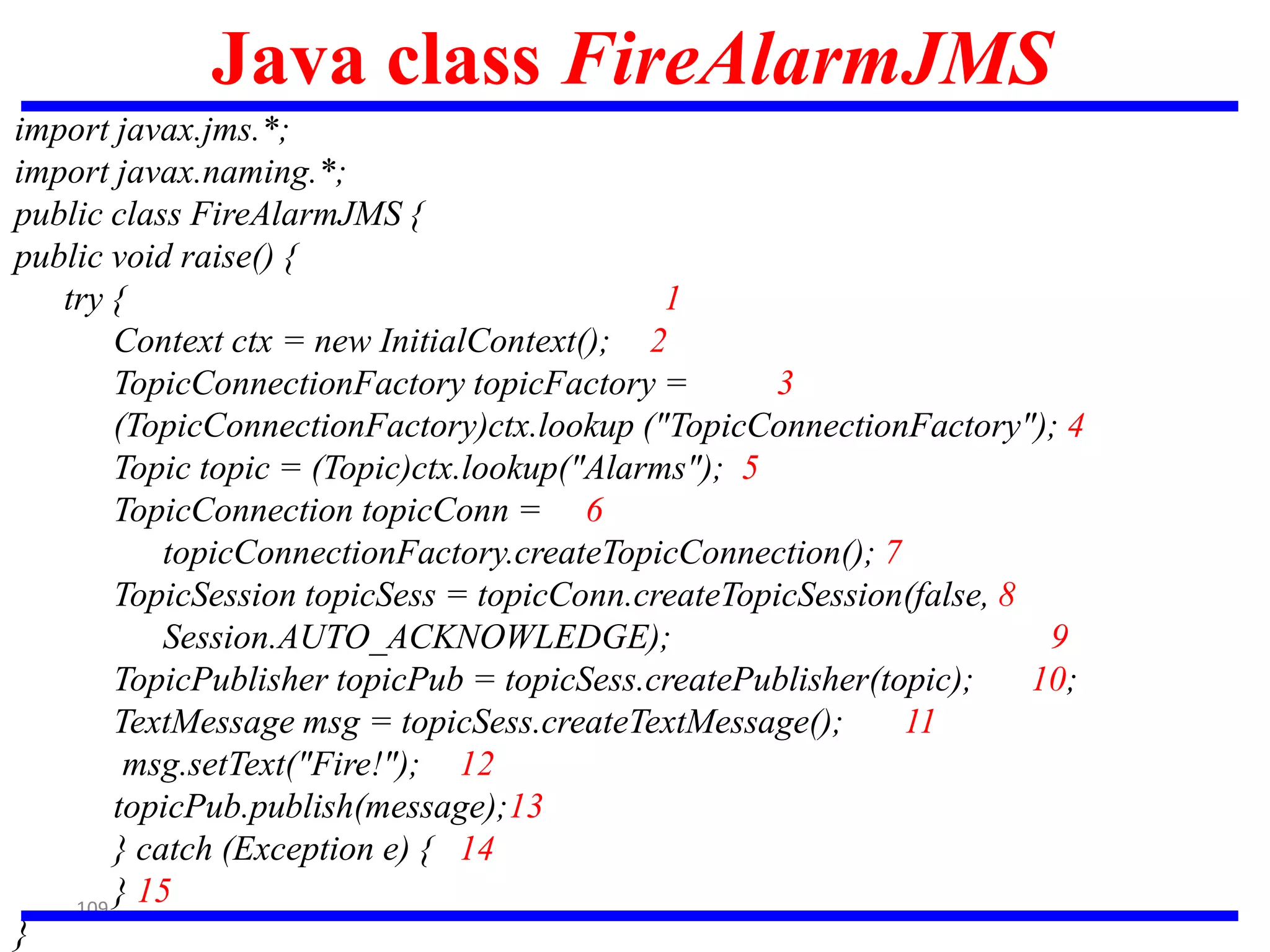 109
Java class FireAlarmJMS
import javax.jms.*;
import javax.naming.*;
public class FireAlarmJMS {
public void raise() {
try { 1
Context ctx = new InitialContext(); 2
TopicConnectionFactory topicFactory = 3
(TopicConnectionFactory)ctx.lookup ("TopicConnectionFactory"); 4
Topic topic = (Topic)ctx.lookup("Alarms"); 5
TopicConnection topicConn = 6
topicConnectionFactory.createTopicConnection(); 7
TopicSession topicSess = topicConn.createTopicSession(false, 8
Session.AUTO_ACKNOWLEDGE); 9
TopicPublisher topicPub = topicSess.createPublisher(topic); 10;
TextMessage msg = topicSess.createTextMessage(); 11
msg.setText("Fire!"); 12
topicPub.publish(message);13
} catch (Exception e) { 14
} 15
}
 