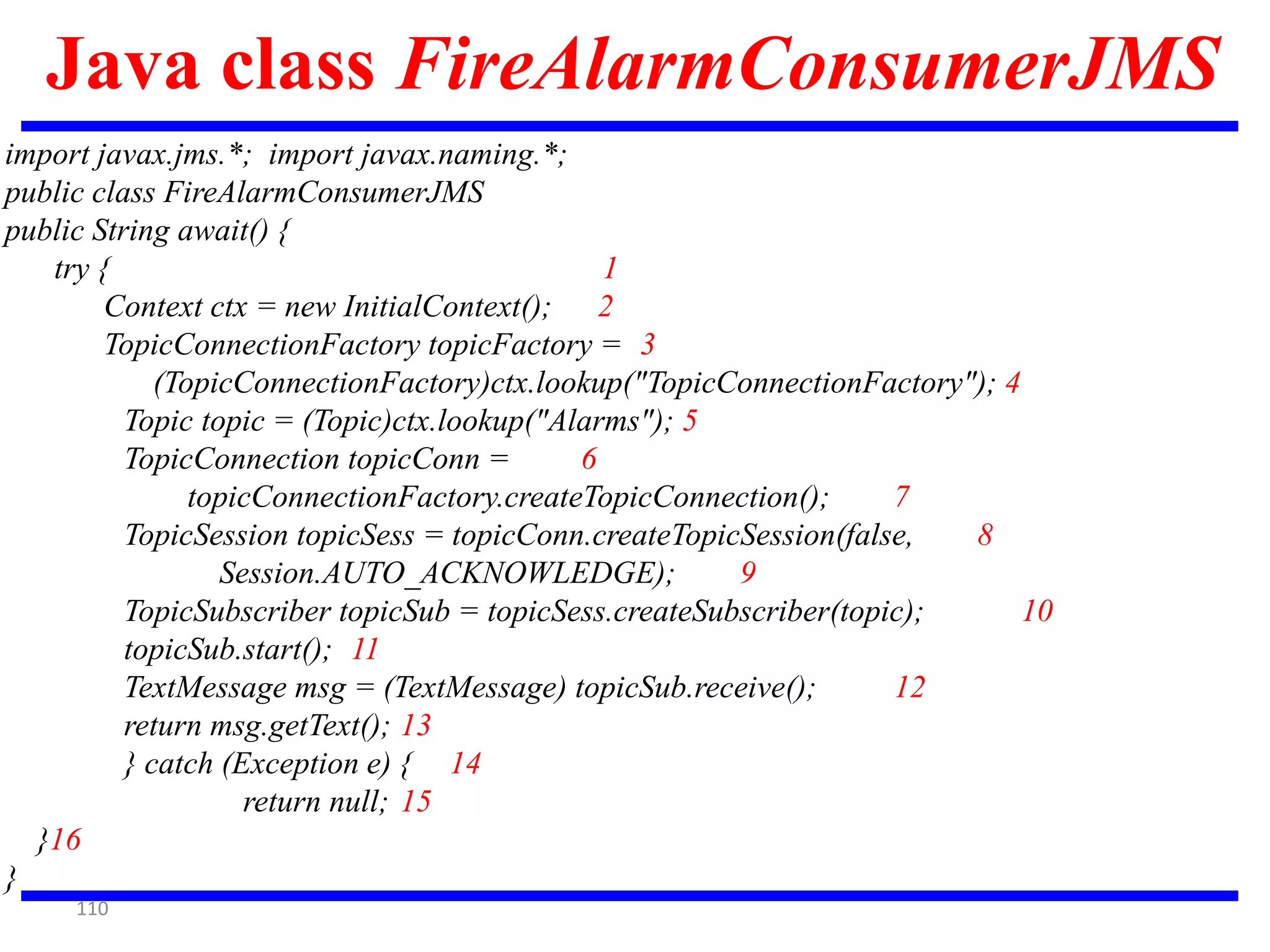 110
Java class FireAlarmConsumerJMS
import javax.jms.*; import javax.naming.*;
public class FireAlarmConsumerJMS
public String await() {
try { 1
Context ctx = new InitialContext(); 2
TopicConnectionFactory topicFactory = 3
(TopicConnectionFactory)ctx.lookup("TopicConnectionFactory"); 4
Topic topic = (Topic)ctx.lookup("Alarms"); 5
TopicConnection topicConn = 6
topicConnectionFactory.createTopicConnection(); 7
TopicSession topicSess = topicConn.createTopicSession(false, 8
Session.AUTO_ACKNOWLEDGE); 9
TopicSubscriber topicSub = topicSess.createSubscriber(topic); 10
topicSub.start(); 11
TextMessage msg = (TextMessage) topicSub.receive(); 12
return msg.getText(); 13
} catch (Exception e) { 14
return null; 15
}16
}
 