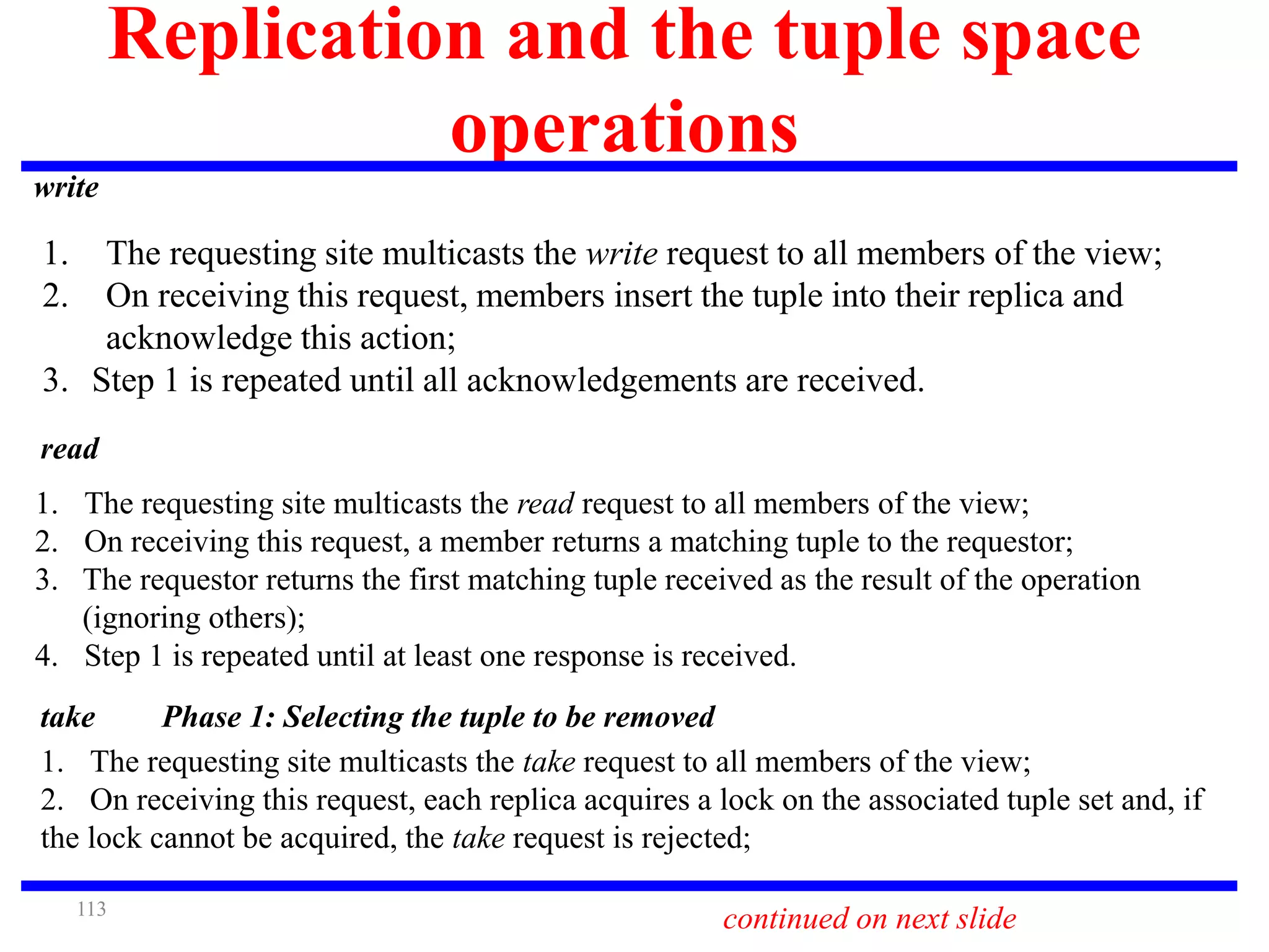 113
Replication and the tuple space
operations
write
1. The requesting site multicasts the write request to all members of the view;
2. On receiving this request, members insert the tuple into their replica and
acknowledge this action;
3. Step 1 is repeated until all acknowledgements are received.
read
1. The requesting site multicasts the read request to all members of the view;
2. On receiving this request, a member returns a matching tuple to the requestor;
3. The requestor returns the first matching tuple received as the result of the operation
(ignoring others);
4. Step 1 is repeated until at least one response is received.
continued on next slide
take Phase 1: Selecting the tuple to be removed
1. The requesting site multicasts the take request to all members of the view;
2. On receiving this request, each replica acquires a lock on the associated tuple set and, if
the lock cannot be acquired, the take request is rejected;
 